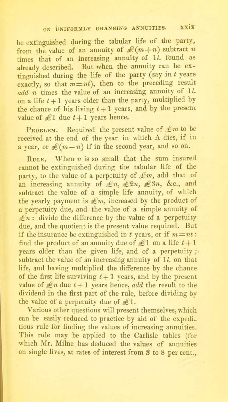 be extinguished during the tabular life of the party, from the value of an annuity of £(^m-\-n') subtract n times that of an increasing annuity of 1/. found as already described. But when the annuity can be ex- tinguished during the life of the party (say in t years exactly, so that m—nt), then to the preceding result add n times the value of an increasing annuity of 11. on a life t + 1 years older than the party, multiplied by the chance of bis living t -f 1 years, and by the presen i value of a^l due 1 years hence. Problem. Required the present value of £m to be received at the end of the year in which A dies, if in a year, or g£(m — ri) if in the second year, and so on. Rule. When n is so small that the sum insured cannot be extinguished during the tabular life of the party, to the value of a perpetuity of £m, add that of an increasing annuity of £n, £2n, £3n, &c., and subtract the value of a simple life annuity, of which the yearly payment is £m, increased by the product of a perpetuity due, and the value of a simple annuity of £n : divide the difference by the value of a perpetuity due, and the quotient is the present value required. But if the insurance be extinguished in t years, or if m—nt: find the product of an annuity due of £\ on a life t-\-l years older than the given life, and of a perpetuity ; subtract the value of an increasing annuity of 1/. on that life, and having multiplied the difference by the chance of the first life surviving t-f 1 years, and by the present value of £n due t + 1 years hence, add the result to the dividend in the first part of the rule, before dividing by the value of a perpetuity due of £l- Various other questions will present themselves, which can be easily reduced to practice by aid of the expedi- tious rule for finding the values of increasing annuities. This rule may be applied to the Carlisle tables (for which Mr. Milne has deduced the values of annuities on single lives, at rates of interest from 3 to 8 per cent..