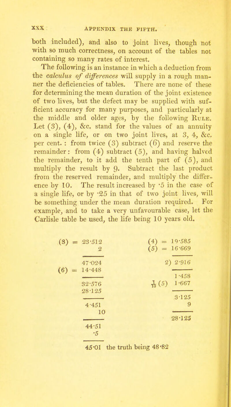 both included), and also to joint lives, though not with so much correctness, on account of the tables not containing so many rates of interest. The following is an instance in which a deduction from the calculus of differences will supply in a rough man- ner the deficiencies of tables. There are none of these for determining the mean duration of the joint existence of two lives, but the defect may be supplied with suf- ficient accuracy for many purposes, and particularly at the middle and older ages, by the following Rule. Let (3), (4), &c. stand for the values of an annuity on a single life, or on two joint lives, at 3, 4, &c. per cent. : from twice (3) subtract (6) and reserve the remainder: from (4) subtract (5), and having halved the remainder, to it add the tenth part of (5), and multiply the result by 9* Subtract the last product from the reserved remainder, and multiply the differ- ence by 10. The result increased by ’5 in the case of a single life, or by -25 in that of two joint lives, will be something under the mean duration required. For example, and to take a very unfavourable case, let the Carlisle table be used, the life being 10 years old. (3) = 23-512 (4) = 10-585 2 (5) = 16-669 47-024 2) 2-916 (6) = 14-448 1 -458 32-576 28-125 A 00 l'667 3-125 4-451 10 44-51 •5 9 28-125 45'01 the truth being 48’82