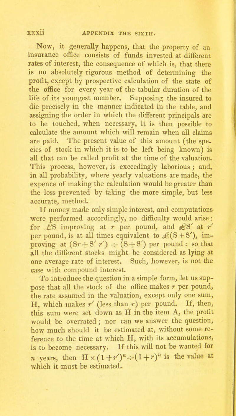 Now, it generally happens, that the property of an insurance office consists of funds invested at different rates of interest, the consequence of which is, that there is no absolutely rigorous method of determining the profit, except by prospective calculation of the state of the office for every year of the tabular duration of the life of its youngest member. Supposing the insured to die precisely in the manner indicated in the table, and assigning the order in which the different principals are to be touched, when necessary, it is then possible to calculate the amount which will remain when all claims are paid. The present value of this amount (the spe- cies of stock in which it is to be left being known) is all that can be called profit at the time of the valuation. This process, however, is exceedingly laborious ; and, in all probability, where yearly valuations are made, the expence of making the calculation would be greater than the loss prevented by taking the more simple, but less accurate, method. If money made only simple interest, and computations were performed accordingly, no difficulty would arise: for =£PS improving at r per pound, and at r' per pound, is at all times equivalent to ^(S 4- S'), im- proving at (Sr-f S' ?•') -r- (S + S') per pound: so that all the different stocks might be considered as lying at one average rate of interest. Such, however, is not the case with compound interest. To introduce the question in a simple form, let us sup- pose that all the stock of the office makes r per pound, the rate assumed in the valuation, except only one sum, H, which makes r (less than ?•) per pound. If, then, this sum were set down as H in the item A, the profit would be overrated; nor can we answer the question, how much should it be estimated at, without some re- ference to the time at which H, with its accumulations, is to become necessary. If this will not be wanted for n years, then H x (1+r/)”-7-(l+>’) * *s the value at which it must be estimated.