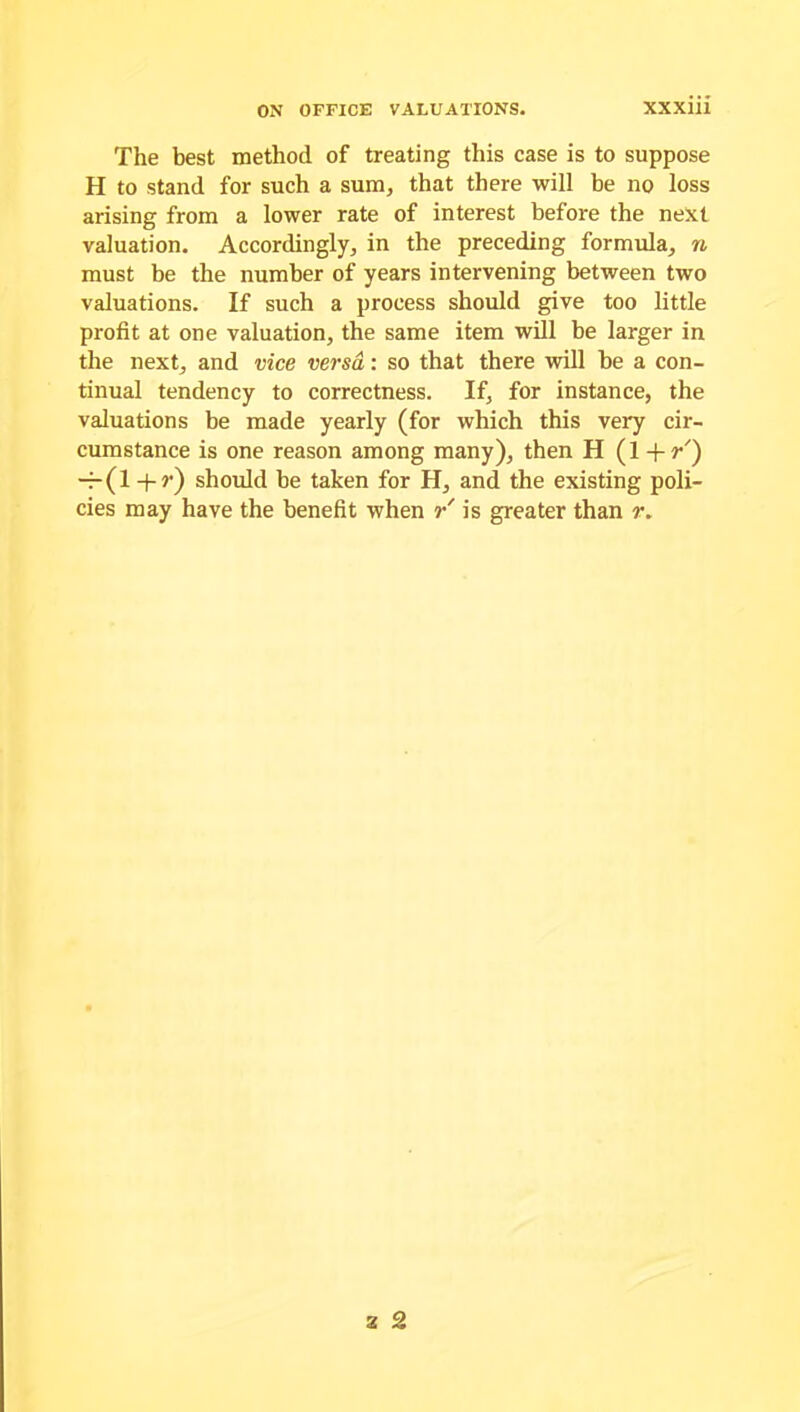 The best method of treating this case is to suppose H to stand for such a sum, that there will be no loss arising from a lower rate of interest before the next valuation. Accordingly, in the preceding formula, n must be the number of years intervening between two valuations. If such a process should give too little profit at one valuation, the same item will be larger in the next, and vice versa: so that there will be a con- tinual tendency to correctness. If, for instance, the valuations be made yearly (for which this very cir- cumstance is one reason among many), then H (1 + r') — (1 + ?•) should be taken for H, and the existing poli- cies may have the benefit when r is greater than r.