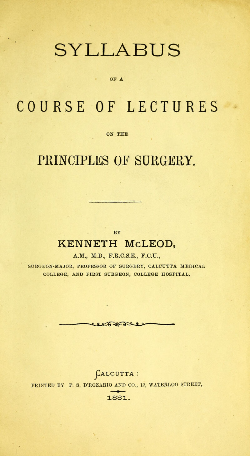 SYLLABUS OF A COURSE OF LECTURES ON THE PRINCIPLES OP SURGERY. BY KENNETH McLEOD, A.M., M.D., F.R.C.S.E., F.C.U., SURGEON-MAJOR, PROFESSOR OF SURGERY, CALCUTTA MEDICAL COLLEGE, AND FIRST SURGEON, COLLEGE HOSPITAL. JCalcutta : PRINTED BY P. S. D’ROZARIO AND CO., 12, WATERLOO STREET. 1881.
