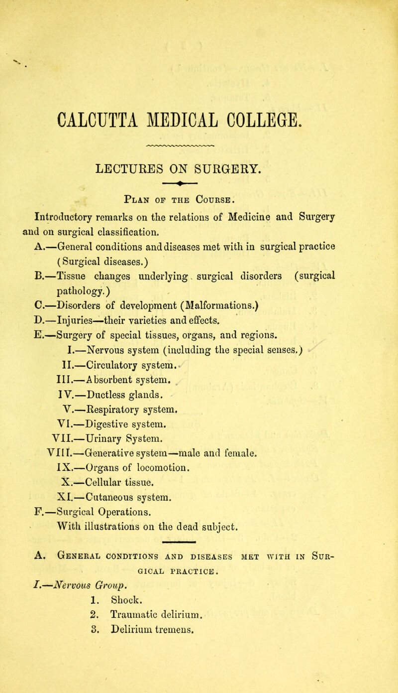CALCUTTA MEDICAL COLLEGE. LECTURES ON SURGERY. Plan of the Course. Introductory remarks on the relations of Medicine and Surgery and on surgical classification. A. —General conditions and diseases met with in surgical practice (Surgical diseases.) B. —Tissue changes underlying surgical disorders (surgical pathology.) C. —Disorders of development (Malformations.) D. —Injuries—their varieties and effects. E. —Surgery of special tissues, organs, and regions. I.—Nervous system (including the special senses.) II.—Circulatory system. III. —Absorbent system. IV. —Ductless glands. V.—Respiratory system. VI.—Digestive system. VII.—Urinary System. VIII.—Generative system—male and female. IX.—Organs of locomotion. X.—Cellular tissue. XI.—Cutaneous system. F. —Surgical Operations. With illustrations on the dead subject. A. General conditions and diseases met with in Sur- gical practice. /.—Nervous Group. 1. Shock. 2. Traumatic delirium.