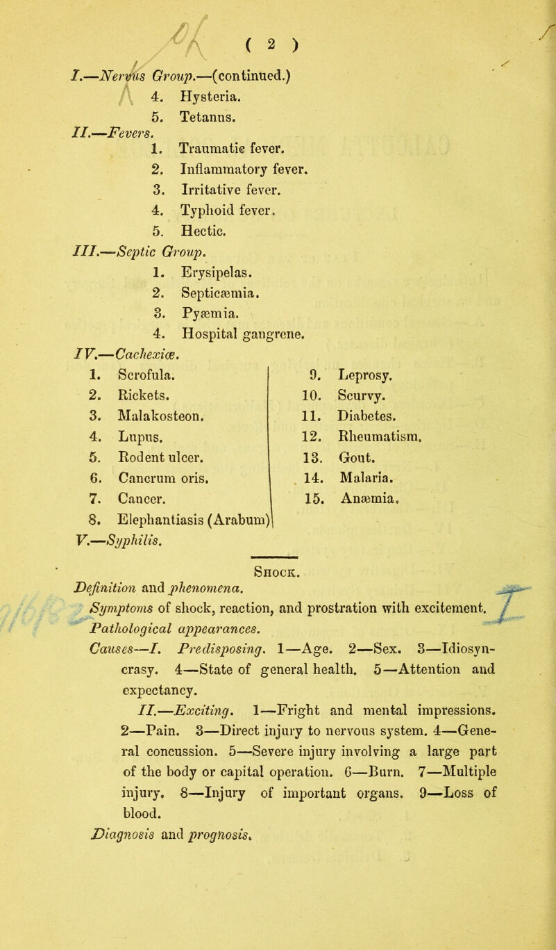 I.—Nervus Growj?.—-(continued.) 4. Hysteria. 5. Tetanns. //.—Fevers. 1. Traumatic fever. 2. Inflammatory fever. 3. Irritative fever. 4. Typhoid fever. 5. Hectic. III.—Septic Group. 1. Erysipelas. 2. Septicemia. 3. Pyemia. 4. Hospital gangrene. IV.— ■Cachexies. 1. Scrofula. 9. Leprosy. 2. Rickets. 10. Scurvy. 3. Malakosteon. 11. Diabetes. 4. Lupus. 12. Rheumatism. 5. Rodent ulcer. 13. Gout. 6. Cancrum oris. 14. Malaria. 7. Cancer. 15. Anaunia, 8. Elephantiasis (Arabum) i V.—Syphilis. Shock. Definition and phenomena. Symptoms of shock, reaction, and prostration with excitement. Pathological appearances. Causes—I. Predisposing. 1—Age. 2—Sex. 3—Idiosyn- crasy. 4—State of general health. 5—Attention and expectancy. II.—Exciting. 1—Fright and mental impressions. 2—Pain. 3—Direct injury to nervous system. 4—Gene- ral concussion. 5—Severe injury involving a large part of the body or capital operation. 6—Burn. 7—Multiple injury. 8—Injury of important organs. 9—Loss of blood. Diagnosis and prognosis.