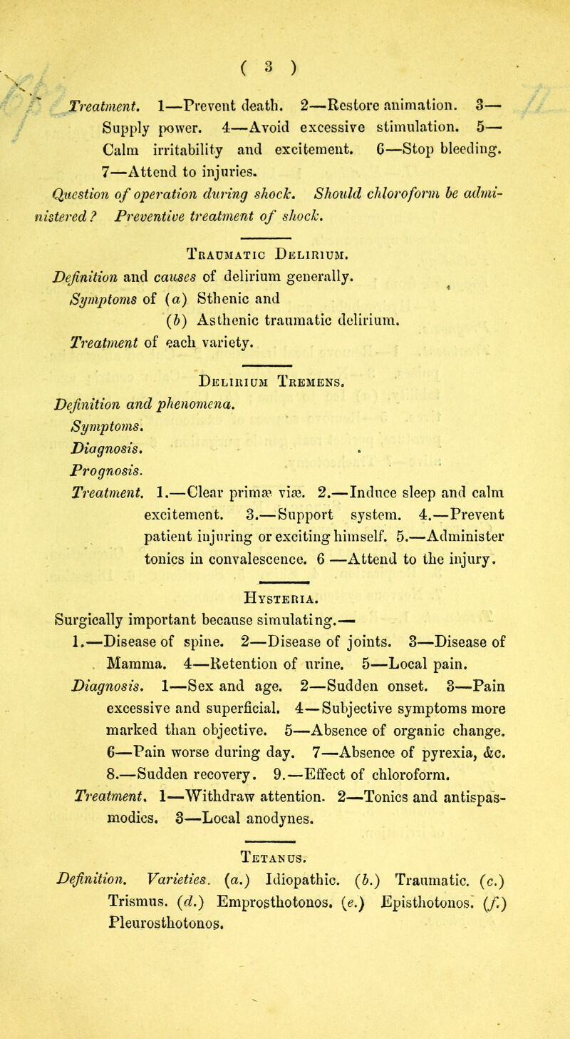 ( 3 ) Treatment. 1—Prevent death. 2—Restore animation. 3— Supply power. 4—Avoid excessive stimulation. 5— Calm irritability and excitement. 6—Stop bleeding. 7—Attend to injuries. Question of operation during shock. Should chloroform he admi- nistered? Preventive treatment of shock. Traumatic Delirium. Definition and causes of delirium generally. Symptoms of (a) Sthenic and (h) Asthenic traumatic delirium. Treatment of each variety. Delirium Tremens. Definition and phenomena. Symptoms. Diagnosis. Treatment. 1.—Clear prima?. vke. 2.—Induce sleep and calm excitement. 3.— Support system. 4.—Prevent patient injuring or exciting himself. 5.—Administer tonics in convalescence. 6 —Attend to the injury. Hysteria. Surgically important because simulating.— 1.—Disease of spine. 2—Disease of joints. 3—Disease of Mamma. 4—Retention of urine. 5—Local pain. Diagnosis. 1—Sex and age. 2—Sudden onset. 3—Pain excessive and superficial. 4—Subjective symptoms more marked than objective. 5—Absence of organic change. 6—Pain worse during day. 7—Absence of pyrexia, &c. 8.—Sudden recovery. 9.—Effect of chloroform. Treatment. 1—Withdraw attention. 2—Tonics and antispas- modies. 3—Local anodynes. Tetanus. Definition. Varieties, (a.) Idiopathic. Pleurosthotonos. (h.) Traumatic, (c.)
