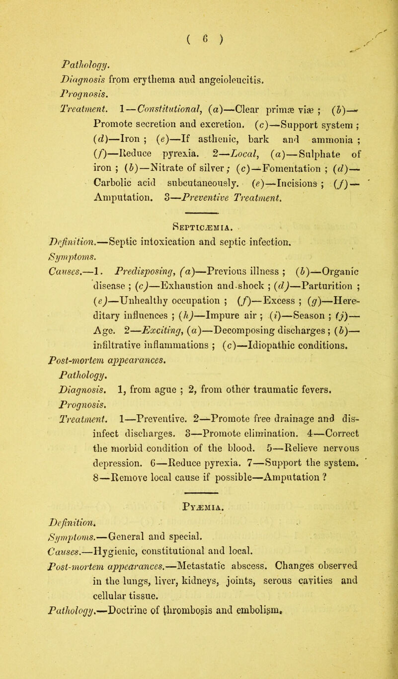 ( 6 ) Pathology. Diagnosis from erythema and angeioleucitis. Prognosis. Treatment. 1 — Constitutional, (a)—Clear primce vise ; (h)~- Promote secretion and excretion. (c)—Support system ; (cl)—Iron ; (e)—If asthenic, bark and ammonia ; (/)—Reduce pyrexia. 2—Local, (a)—Sulphate of iron ; (b) —Nitrate of silver; (c)—Fomentation ; (d)— Carbolic acid subcutaneously. (e)—Incisions ; (/) — Amputation. 3—Preventive Treatment. Septicemia. Definition.—Septic intoxication and septic infection. Symptoms. Causes.—1. Predisposing, (a)—Previous illness ; (b)—Organic disease ; (c)—Exhaustion and.shock ; (d)—Parturition ; (e)—Unhealthy occupation ; (f)—Excess ; {g)—Here- ditary influences ; (h)—Impure air ; (i)—Season ; (j)—~ Age. 2—Exciting, (a)—Decomposing discharges ; (b)— infiltrative inflammations ; (c)—Idiopathic conditions. Post-mortem appearances. Pathology. Diagnosis. 1, from ague ; 2, from other traumatic fevers. Prognosis. Treatment. 1—Preventive. 2—Promote free drainage and dis- infect discharges. 3—Promote elimination. 4—Correct the morbid condition of the blood. 5—Relieve nervous depression. 6—Reduce pyrexia. 7—Support the system. 8—Remove local cause if possible—Amputation ? Pyemia. Definition. Symptoms.—General and special. Causes.—Hygienic, constitutional and local. Post-mortem appearances.—Metastatic abscess. Changes observed in the lungs, liver, kidneys, joints, serous cavities and cellular tissue. Pathology.—Doctrine of thrombosis and embolism.