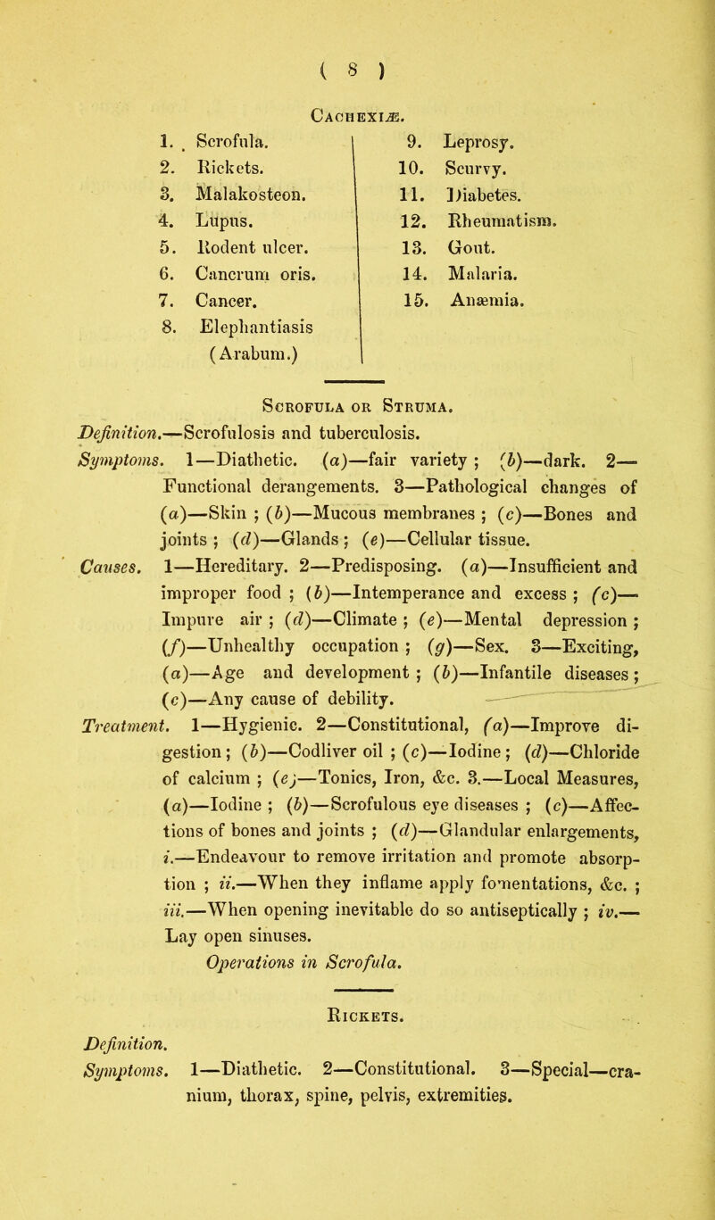 Cachexije. 1. Scrofula. 9. Leprosy. 2. Rickets. 10. Scurvy. 3. Malakosteon. 11. Diabetes. 4. Lupus. 12. Rheumatism. 5. Rodent ulcer. 13. Gout. 6. Cancrum oris. 14. Malaria. 7. Cancer. 15. Anaemia. 8. Elephantiasis (Arabum.) Scrofula or Struma. D^mft’ow.^-Scrofulosis and tuberculosis. Symptoms. 1—Diathetic, (a)—fair variety ; (b)—dark. 2— Functional derangements. 3—Pathological changes of (a)—Skin ; (b)—Mucous membranes ; (c)—Bones and joints; (d)—Glands; (e)—Cellular tissue. Causes. 1—Hereditary. 2—Predisposing, (a)—Insufficient and improper food ; (b)—Intemperance and excess ; (c)—• Impure air ; (d)—Climate ; (e)—Mental depression ; (/)—Unhealthy occupation ; (g)—Sex. 3—Exciting, (a)—Age and development ; (b)—Infantile diseases ; (c)—Any cause of debility. Treatment. 1—Hygienic. 2—Constitutional, (a)—Improve di- gestion; (b)—Codliver oil ; (c)—Iodine ; (d)—Chloride of calcium ; (e)—Tonics, Iron, &c. 3.—Local Measures, (a)—Iodine ; (b)—Scrofulous eye diseases ; (c)—Affec- tions of bones and joints ; (cl)—Glandular enlargements, i.—Endeavour to remove irritation and promote absorp- tion ; ii.—When they inflame apply fomentations, &c. ; Hi.—When opening inevitable do so antiseptically ; iv.— Lay open sinuses. Operations in Scrofula. Rickets. Definition. Symptoms. 1—Diathetic. 2—Constitutional. 3—Special—cra- nium, thorax, spine, pelvis, extremities.