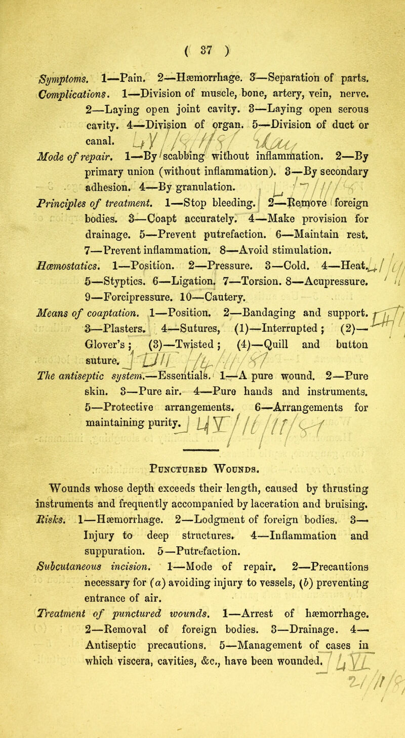 ( 37 ) Symptoms. 1—Pain. 2—Haemorrhage. 3—Separation of parts. Complications. 1—Division of muscle, bone, artery, vein, nerve. 2— Laying open joint cavity. 3—Laying open serous cavity. 4—Division of organ. 5—Division of duct or canal. Lf Mode of repair. 1-— By1 scabbing without inflammation. 2—By primary union (without inflammation). 3—By secondary adhesion. 4—By granulation. ^ i n j j// < Principles of treatment. 1—Stop bleeding. 2—Remove foreign bodies. 3—Coapt accurately. 4—Make provision for drainage. 5—Prevent putrefaction. 6—Maintain rest. 7—Prevent inflammation. 8—Avoid stimulation. Haemostatics. 1—Position. 2—Pressure. 3—Cold. 4—Heatw/ / 5—Styptics. 6—Ligation. 7—Torsion. 8—Acupressure. 9—Forcipressure. 10—Cautery. Means of coaptation. 1—Position. 2—Bandaging and support, f J, 3— Plasters. 4—Sutures, (1)—Interrupted; (2)— Glover’s ; (3)—Twjsted ; (4)—Quill and button suture. J ' j /tt /-[I -rf The antiseptic system.—Essentials. 1—A pure wound. 2—Pure skin. 3—Pure air. 4—Pure hands and instruments. 5—Protective arrangements. 6—Arrangements for maintaining purity.J [j y / j ^ ) J- Punctured Wounds. Wounds whose depth exceeds their length, caused by thrusting instruments and frequently accompanied by laceration and bruising. Bisks. 1—Haemorrhage. 2—Lodgment of foreign bodies. 3^ Injury to deep structures. 4—-Inflammation and suppuration. 5—Putrefaction. Subcutaneous incision. 1—Mode of repair. 2—Precautions necessary for (a) avoiding injury to vessels, (b) preventing entrance of air. Treatment of punctured wounds. 1—Arrest of haemorrhage. 2—Removal of foreign bodies. 3—Drainage. 4— Antiseptic precautions. 5—Management of cases in which viscera, cavities, &c., have been wounded. s ; 27 / /