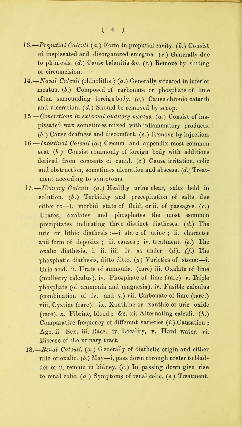 13. —Preputial Calculi (a.) Form in preputial cavity, (b.) Consist of inspissated and disorganized smegma (c) Generally due to phimosis. (d.) Cause balanitis &c. ([e.) Remove by slitting or circumcision. 14. —Nasal Calculi (rhinoliths.) (a.) Generally situated in inferior meatus, (b.) Composed of carbonate or phosphate of lime often surrounding foreign body, (c.) Cause chronic catarrh and ulceration. (d.) Should be removed by scoop. 15 —Concretions in external auditory meatus, (a.) Consist of ins- pissated wax sometimes mixed with inflammatory products. (b.) Cause deafness and discomfort, (c.) Remove by injection. 16 —Intestinal Calculi (a.) Cascum and appendix most common seat. (b ) Consist commonly of foreign body with additions derived from contents of canal, (c.) Cause irritation, colic and obstruction, sometimes ulceration and abscess. (d.) Treat- ment according to symptoms. 17. —Urinary Calculi (a.) Healthy urine clear, salts held in solution. (b.) Turbidity and precepitation of salts due either to—i. morbid state of fluid, or ii. of passages, (c.) Urates, oxalates and phosphates the most common precipitates indicating three distinct diatheses. (d.) The uric or lithic diathesis :—i state of urine ; ii. character and form of deposits ; iii. causes ; iv. treatment. (e.) The oxalic diathesis, i. ii. iii. iv. as under (d), (/.) The phosphatic diathesis, ditto ditto, (g) Varieties of stone:—i. Uric acid. ii. Urate of ammonia, (rare) iii. Oxalate of lime (mulberry calculus), iv. Phosphate of lime (rare) v. Triple phosphate (of ammonia and magnesia), iv. Fusible calculus (combination of iv. and v.) vii. Carbonate of lime (rare.) viii, Cystine (rare), ix. Xanthine or xanthic or uric oxide (rare), x. Fibrine, blood ; &c. xi. Alternating calculi. (h.) Comparative frequency of different varieties (i.) Causation ; Age. ii Sex. iii'. Race. iv. Locality, y. Hard water, vi. Disease of the urinary tract. 18. —Renal Calcidi. (a.) Generally of diathetic origin and either uric or oxalic. (b.) May—i, pass down through ureter to blad- der or ii. remain in kidney, (c.) In passing down give rise to renal colic, (d.) Symptoms of renal colic, (e.) Treatment.