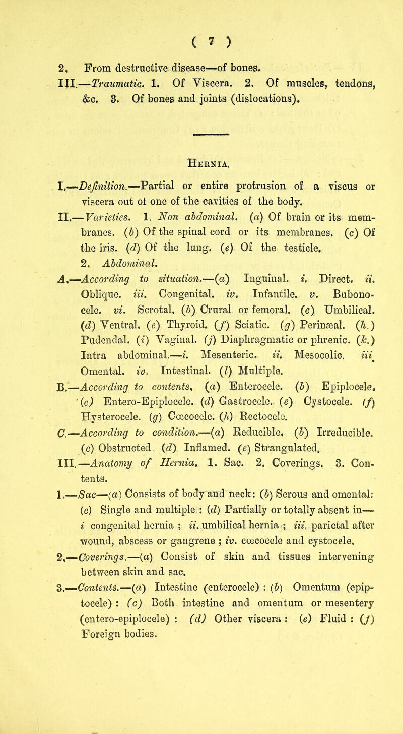 2, From destructive disease—of bones. III.—Traumatic, 1. Of Viscera. 2. Of muscles, tendons, &c. 3. Of bones and joints (dislocations). Hernia. I. —Definition.—-Partial or entire protrusion of a viscus or viscera out ot one of the cavities of the body. II. — Varieties. 1. Non abdominal, (a) Of brain or its mem- branes. (b) Of the spinal cord or its membranes, (c) Of the iris. (d) Of the lung, (e) Of the testicle. 2. Abdominal. A, —According to situation.—(a) Inguinal, i. Direct, ii. Oblique. Hi. Congenital, iv. Infantile, v. Bubono- cele. vi. Scrotal, (b) Crural or femoral, (c) Umbilical. (d) Ventral, (e) Thyroid. (/) Sciatic. (g) Perineal, (h.) Pudendal, (i) Vaginal. (j) Diaphragmatic or phrenic. (&.) Intra abdominal.—i. Mesenteric, ii, Mesocolic. Hi Omental, iv. Intestinal. (/) Multiple. B, —According to contents, (a) Enterocele. (b) Epiplocele. Ac) Entero-Epiplocele. (d) Gastrocele. (e) Cystocele. (fj Hysterocele. (g) Coecocele. (Ji) Rectocele. C, —According to condition.—(a) Reducible, (b) Irreducible. (c) Obstructed, (d) Inflamed. (e) Strangulated. III. —Anatomy of Hernia. 1. Sac. 2. Coverings. 3. Con- tents. 1. —Sac—(a) Consists of body and neck: (b) Serous and omental: (c) Single and multiple : (d) Partially or totally absent in—■ i congenital hernia ; ii, umbilical hernia ; Hi, parietal after ■wound, abscess or gangrene ; iv. coecocele and cystocele, 2, —Coverings.—(a) Consist of skin and tissues intervening between skin and sac. Z.—Contents.—(a) Intestine (enterocele) : (b) Omentum (epip- tocele) : (c) Both intestine and omentum or mesentery (entero-epiplocele) : (d) Other viscera : (e) Fluid : (j) Foreign bodies.