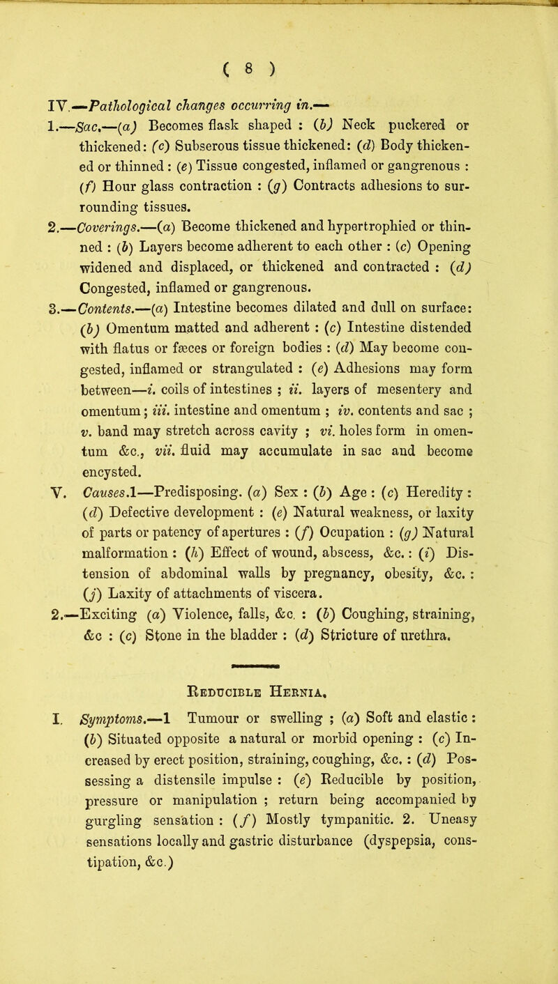 TV .—Pathological changes occurring in.— 1. —Sac,—(a) Becomes flask shaped : (b) Neck puckered or thickened: (c) Subserous tissue thickened: (d) Body thicken- ed or thinned : (e) Tissue congested, inflamed or gangrenous : (f) Hour glass contraction : (g) Contracts adhesions to sur- rounding tissues. 2. —Coverings.—(a) Become thickened and hypertrophied or thin- ned : (&) Layers become adherent to each other : (c) Opening widened and displaced, or thickened and contracted : (d) Congested, inflamed or gangrenous. 3. —Contents.—(a) Intestine becomes dilated and dull on surface: (h) Omentum matted and adherent : (c) Intestine distended with flatus or feces or foreign bodies : (d) May become con- gested, inflamed or strangulated : (e) Adhesions may form between—i. coils of intestines ; ii. layers of mesentery and omentum; Hi. intestine and omentum ; iv. contents and sac ; v. band may stretch across cavity ; vi. holes form in omen- tum &c., vii. fluid may accumulate in sac and become encysted. V. Causes. 1—Predisposing, (a) Sex : (h) Age : (c) Heredity : (d) Defective development : (e) Natural weakness, or laxity of parts or patency of apertures : (f) Ocupation : (g) Natural malformation : (h) Effect of wound, abscess, &c.: (*) Dis- tension of abdominal walls by pregnancy, obesity, &c. : (j) Laxity of attachments of viscera. 2.—Exciting (a) Violence, falls, &c. : (&) Coughing, straining, &c : (c) Stone in the bladder : {d) Stricture of urethra. Reducible Hernia, I. Symptoms.—1 Tumour or swelling ; (a) Soft and elastic : (6) Situated opposite a natural or morbid opening : (c) In- creased by erect position, straining, coughing, &c, : (d) Pos- sessing a distensile impulse : (e) Reducible by position, pressure or manipulation ; return being accompanied by gurgling sens'ation : (/) Mostly tympanitic. 2. Uneasy sensations locally and gastric disturbance (dyspepsia, cons- tipation, &c.)