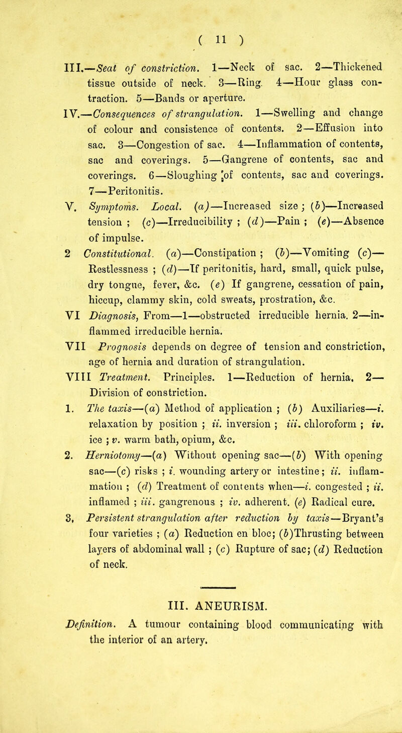 III. —Seat of constriction. 1—Neck of sac. 2—Thickened tissue outside of neck. 3—Ring. 4—Horn* glass con- traction. 5—Bands or aperture. IV. —Consequences of strangulation. 1—Swelling and change of colour and consistence of contents. 2—Effusion into sac. 3—Congestion of sac. 4—Inflammation of contents, sac and coverings. 5—Gangrene of contents, sac and coverings. 6—Sloughing 'of contents, sac and coverings. 7—Peritonitis. V. Symptoms. Local, (a)—Increased size; (b)—Increased tension ; (c)—Irreducibility ; (d)—Pain ; (e)—Absence of impulse. 2 Constitutional, (a)—Constipation ; (b)—Vomiting (c)— Restlessness ; (d)—If peritonitis, hard, small, quick pulse, dry tongue, fever, &c. (e) If gangrene, cessation of pain, hiccup, clammy skin, cold sweats, prostration, &c. VI Diagnosis, From—1—obstructed irreducible hernia. 2—in- flammed irreducible hernia. YII Prognosis depends on degree of tension and constriction, age of hernia and duration of strangulation. YII I Treatment. Principles. 1—Reduction of hernia. 2— Division of constriction. 1. The taxis—(a) Method of application ; (b) Auxiliaries—i. relaxation by position ; ii. inversion ; Hi. chloroform ; tv. ice ; v. warm bath, opium, &c. 2. Herniotomy—(a) Without opening sac—(b) With opening sac—(c) risks ; i. wounding artery or intestine; ii. inflam- mation ; (d) Treatment of contents when—i. congested ; ii. inflamed ; Hi. gangrenous ; iv. adherent. (e) Radical cure. 3. Persistent strangulation after reduction by taxis—Bryant’s four varieties ; (a) Reduction en bloc; (J)Thrusting between layers of abdominal wall ; (c) Rupture of sac; (d) Reduction of neck. III. ANEURISM. Definition. A tumour containing blood communicating with the interior of an artery.