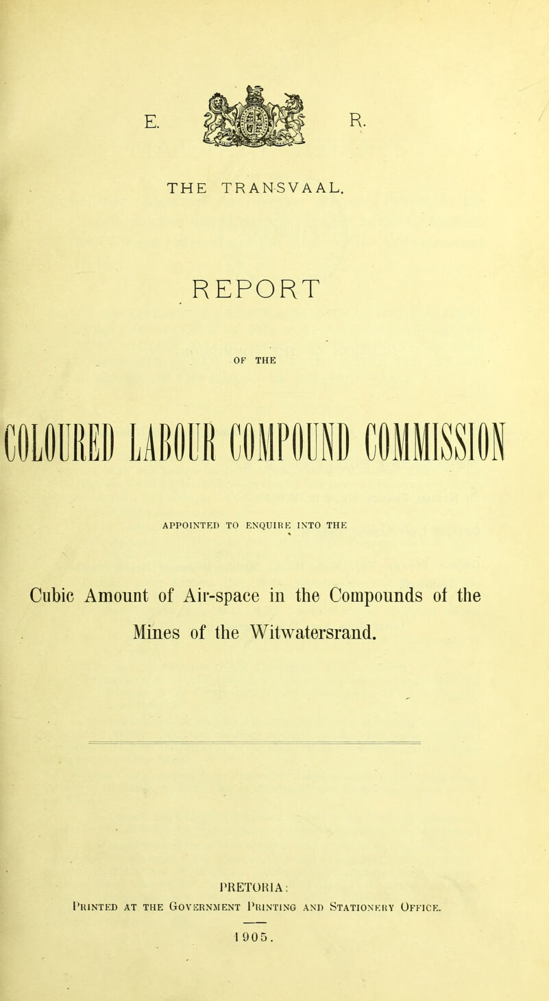 THE TRANSVAAL. REPORT OF THE APPOINTED TO ENQUIRE INTO THE Cubic Amount of Air-space in the Compounds ot the Mines of the Witwatersrand. PRETORIA: I’RINTED AT THE GOVERNMENT I^RINTING .A.ND STATIONERY OfFICE.