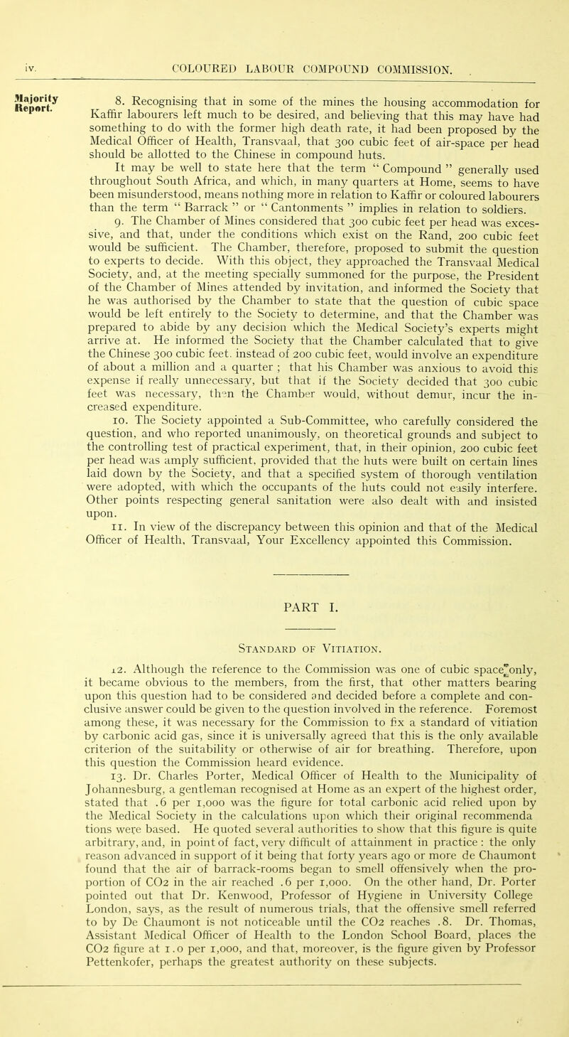 Report^ 8. Recognising that in some of the mines the housing accommodation for ■ Kaffir labourers left much to be desired, and believing that this may have had something to do with the former high death rate, it had been proposed by the Medical Officer of Health, Transvaal, that 300 cubic feet of air-space per head should be allotted to the Chinese in compound huts. It may be well to state here that the term “ Compound ” generally used throughout South Africa, and which, in many quarters at Home, seems to have been misunderstood, means nothing more in relation to Kaffir or coloured labourers than the term “ Barrack ” or “ Cantonments ” implies in relation to soldiers. 9. The Chamber of Mines considered that 300 cubic feet per head was exces- sive, and that, under the conditions which exist on the Rand, 200 cubic feet would be sufficient. The Chamber, therefore, proposed to submit the question to experts to decide. With this object, they approached the Transvaal Medical Society, and, at the meeting specially summoned for the purpose, the President of the Chamber of Mines attended by invitation, and informed the Society that he was authorised by the Chamber to state that the question of cubic space would be left entirely to the Society to determine, and that the Chamber was prepared to abide by any decision which the Medical Society’s experts might arrive at. He informed the Society that the Chamber calculated that to give the Chinese 300 cubic feet, instead of 200 cubic feet, would involve an expenditure of about a million and a quarter ; that his Chamber was anxious to avoid this expense if really unnecessary, but that if the Society decided that 300 cubic feet was necessary, then the Chamber would, without demur, incur the in- creased expenditure. 10. The Society appointed a Sub-Committee, who carefully considered the question, and who reported unanimously, on theoretical grounds and subject to the controlling test of practical experiment, that, in their opinion, 200 cubic feet per head was amply sufficient, provided that the huts were built on certain lines laid down by the Society, and that a specified system of thorough ventilation were adopted, with which the occupants of the huts could not easily interfere. Other points respecting general sanitation were also dealt with and insisted upon. 11. In view of the discrepancy between this opinion and that of the Medical Officer of Health, Transvaal, Your Excellency appointed this Commission. PART I. Standard of Vitiation. i.2. xAlthough the reference to the Commission was one of cubic space^only, it became obvious to the members, from the first, that other matters bearing upon this question had to be considered and decided before a complete and con- clusive answer could be given to the question involved in the reference. Foremost among these, it was necessary for the Commission to fix a standard of vitiation by carbonic acid gas, since it is universally agreed that this is the only available criterion of the suitability or otherwise of air for breathing. Therefore, upon this question the Commission heard evidence. 13. Dr. Charles Porter, Medical Officer of Health to the Municipality of Johannesburg, a gentleman recognised at Home as an expert of the highest order, stated that .6 per 1,000 was the figure for total carbonic acid relied upon by the Medical Society in the calculations upon which their original recommenda tions weie based. He quoted several authorities to show that this figure is quite arbitrary, and, in point of fact, very difficult of attainment in practice: the only reason advanced in support of it being that forty years ago or more de Chaumont found that the air of barrack-rooms began to smell offensively when the pro- portion of CO2 in the air reached .6 per 1,000. On the other hand. Dr. Porter pointed out that Dr. Kenwood, Professor of Hygiene in University College London, says, as the result of numerous trials, that the offensive smell referred to by De Chaumont is not noticeable until the CO2 reaches .8. Dr. Thomas, Assistant Medical Officer of Health to the London School Board, places the CO2 figure at i.o per 1,000, and that, moreover, is the figure given by Professor Pettenkofer, perhaps the greatest authority on these subjects.