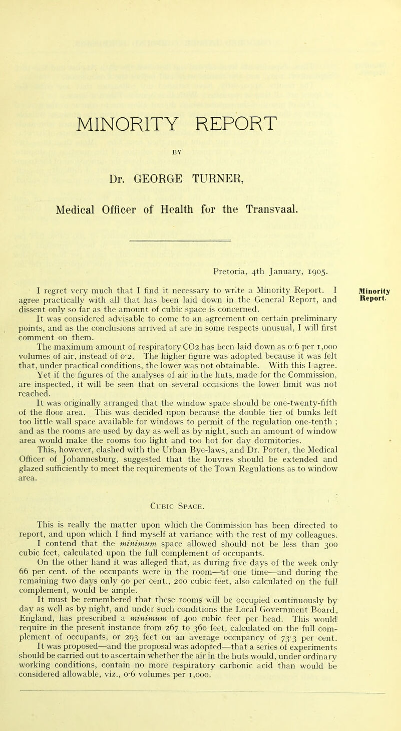 MINORITY REPORT BY Dr. GEORGE TURNER, Medical Officer of Health for the Transvaal. Pretoria, 4th January, 1905. I regret very much that I find it necessary to write a Minority Report. I agree practically with all that has been laid down in the General Report, and dissent only so far as the amount of cubic space is concerned. It was considered advisable to come to an agreement on certain preliminary points, and as the conclusions arrived at are in some respects unusual, I will first comment on them. The maximum amount of respiratory CO2 has been laid down as 0'6 per 1,000 volumes of air, instead of 0-2. The higher figure was adopted because it was felt that, under practical conditions, the lower was not obtainable. With this I agree. Yet if the figures of the analyses of air in the huts, made for the Commission, are inspected, it will be seen that on several occasions the lower limit was not reached. It was originally arranged that the window space should be one-twenty-fifth of the floor area. This was decided upon because the double tier of bunks left too little wall space available for windows to permit of the regulation one-tenth ; and as the rooms are used by day as well as by night, such an amount of window area would make the rooms too light and too hot for day dormitories. This, however, clashed with the Urban Bye-laws, and Dr. Porter, the Medical Officer of Johannesburg, suggested that the louvres should be extended and glazed sufficiently to meet the requirements of the Town Regulations as to window area. Cubic Space. This is really the matter upon which the Commission has been directed to report, and upon which I find myself at variance with the rest of my colleagues. I contend that the minimum space allowed should not be less than 300 cubic feet, calculated upon the full complement of occupants. On the other hand it was alleged that, as during five days of the week only 66 per cent, of the occupants were in the room—^at one time—and during the remaining two days only 90 per cent., 200 cubic feet, also calculated on the fuh complement, would be ample. It must be remembered that these rooms will be occupied continuously by day as well as by night, and under such conditions the Local Government Board,, England, has prescribed a minimum of 400 cubic feet per head. This would require in the present instance from 267 to 360 feet, calculated on the full com- plement of occupants, or 293 feet on an average occupancy of 73-3 per cent. It was proposed—and the proposal was adopted—that a series of experiments should be carried out to ascertain whether the air in the huts would, under ordinary working conditions, contain no more respiratory carbonic acid than would be considered allowable, viz., 0'6 volumes per 1,000. Minority Report.