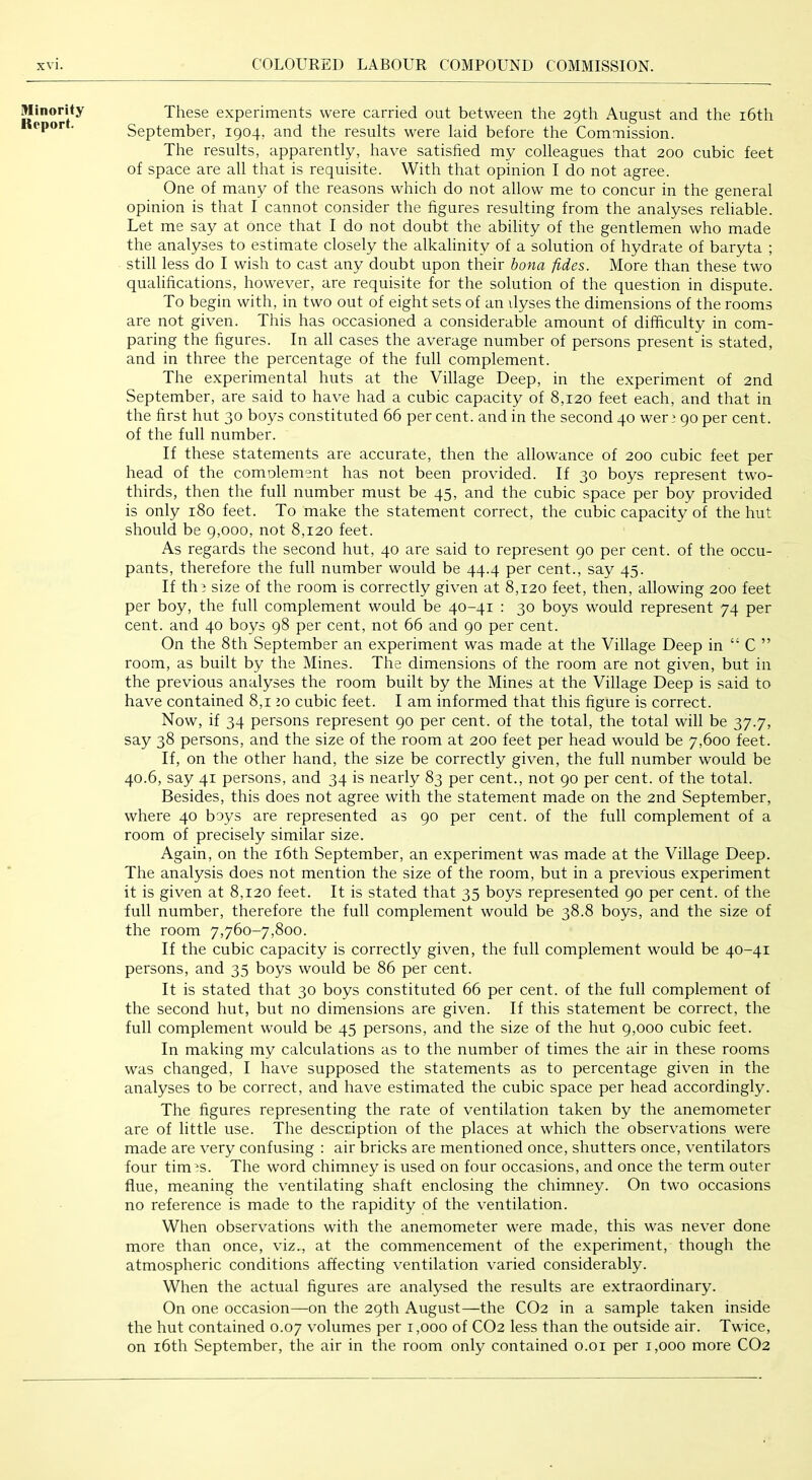 Minority Report. These experiments were carried out between the 29th August and the i6th September, 1904, and the results were laid before the Commission. The results, apparently, have satished my colleagues that 200 cubic feet of space are all that is requisite. With that opinion I do not agree. One of many of the reasons which do not allow me to concur in the general opinion is that I cannot consider the figures resulting from the analyses reliable. Let me say at once that I do not doubt the ability of the gentlemen who made the analyses to estimate closely the alkalinity of a solution of hydrate of baryta ; still less do I wish to cast any doubt upon their bona fides. More than these two qualifications, however, are requisite for the solution of the question in dispute. To begin with, in two out of eight sets of an vlyses the dimensions of the rooms are not given. This has occasioned a considerable amount of difficulty in com- paring the figures. In all cases the average number of persons present is stated, and in three the percentage of the full complement. The experimental huts at the Village Deep, in the experiment of 2nd September, are said to have had a cubic capacity of 8,120 feet each, and that in the first hut 30 boys constituted 66 per cent, and in the second 40 wer 3 90 per cent, of the full number. If these statements are accurate, then the allowance of 200 cubic feet per head of the comolement has not been provided. If 30 boys represent two- thirds, then the full number must be 45, and the cubic space per boy provided is only 180 feet. To make the statement correct, the cubic capacity of the hut should be 9,000, not 8,120 feet. As regards the second hut, 40 are said to represent 90 per cent, of the occu- pants, therefore the full number would be 44.4 per cent., say 45. If tli3 size of the room is correctly given at 8,120 feet, then, allowing 200 feet per boy, the full complement would be 40-41 : 30 boys would represent 74 per cent, and 40 boys 98 per cent, not 66 and 90 per cent. On the 8th September an experiment was made at the Village Deep in “ C ” room, as built by the Mines. The dimensions of the room are not given, but in the previous analyses the room built by the Mines at the Village Deep is said to have contained 8,1 lo cubic feet. I am informed that this figure is correct. Now, if 34 persons represent 90 per cent, of the total, the total will be 37.7, say 38 persons, and the size of the room at 200 feet per head would be 7,600 feet. If, on the other hand, the size be correctly given, the full number would be 40.6, say 41 persons, and 34 is nearly 83 per cent., not 90 per cent, of the total. Besides, this does not agree with the statement made on the 2nd September, where 40 boys are represented as 90 per cent, of the full complement of a room of precisely similar size. Again, on the i6th September, an experiment was made at the Village Deep. The analysis does not mention the size of the room, but in a previous experiment it is given at 8,120 feet. It is stated that 35 boys represented 90 per cent, of the full number, therefore the full complement would be 38.8 boys, and the size of the room 7,760-7,800. If the cubic capacity is correctly given, the full complement would be 40-41 persons, and 35 boys would be 86 per cent. It is stated that 30 boys constituted 66 per cent, of the full complement of the second hut, but no dimensions are given. If this statement be correct, the full complement would be 45 persons, and the size of the hut 9,000 cubic feet. In making my calculations as to the number of times the air in these rooms was changed, I have supposed the statements as to percentage given in the analyses to be correct, and have estimated the cubic space per head accordingly. The figures representing the rate of ventilation taken by the anemometer are of little use. The description of the places at which the observations were made are very confusing ; air bricks are mentioned once, shutters once, ventilators four tim’S. The word chimney is used on four occasions, and once the term outer flue, meaning the ventilating shaft enclosing the chimney. On two occasions no reference is made to the rapidity of the ventilation. When observations with the anemometer were made, this was never done more than once, viz., at the commencement of the experiment, though the atmospheric conditions affecting ventilation varied considerably. When the actual figures are analysed the results are extraordinary. On one occasion—on the 29th August—the CO2 in a sample taken inside the hut contained 0.07 volumes per 1,000 of CO2 less than the outside air. Twice, on i6th September, the air in the room only contained o.oi per 1,000 more CO2