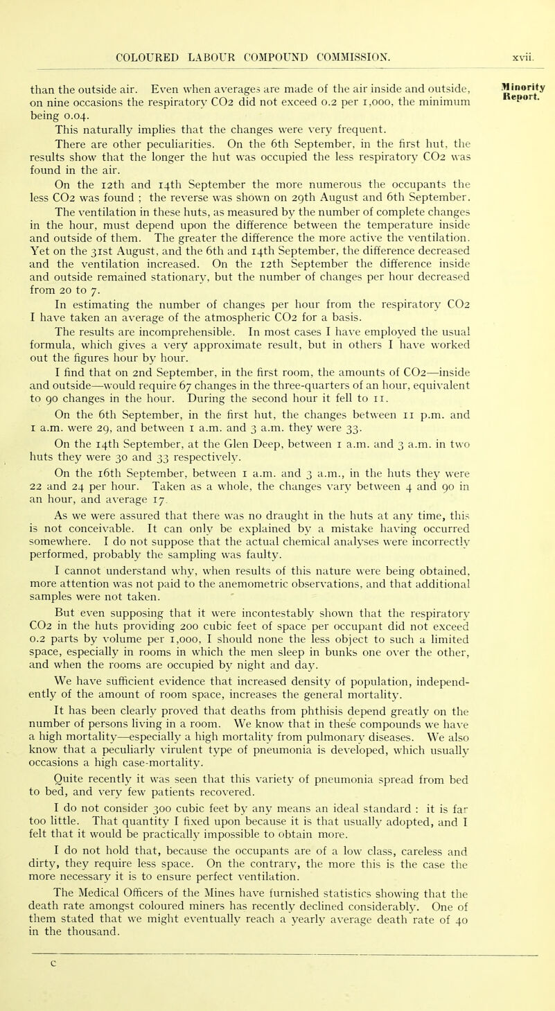 than the outside air. Even when averages are made of the air inside and outside, on nine occasions the respiratory CO2 did not exceed 0.2 per 1,000, the minimum being 0.04. This naturally implies that the changes were very frequent. There are other peculiarities. On the 6th September, in the first hut, the results show that the longer the hut was occupied the less respiratory CO2 was found in the air. On the 12th and 14th September the more numerous the occupants the less CO2 was found ; the reverse was shown on 29th August and 6th September. The ventilation in these huts, as measured by the number of complete changes in the hour, must depend upon the difference between the temperature inside and outside of them. The greater the difference the more active the ventilation. Yet on the 31st August, and the 6th and 14th September, the difference decreased and the ventilation increased. On the 12th September the difference inside and outside remained stationary, but the number of changes per hour decreased from 20 to 7. In estimating the number of changes per hour from the respiratory CO2 I have taken an average of the atmospheric CO2 for a basis. The results are incomprehensible. In most cases I have employed the usual formula, which gives a very approximate result, but in others I have worked out the figures hour by hour. I find that on 2nd September, in the first room, the amounts of CO2—inside and outside—-would require 67 changes in the three-quarters of an hour, equivalent to 90 changes in the hour. During the second hour it fell to ii. On the 6th September, in the first hut, the changes between ii p.m. and I a.m. were 29, and between i a.m. and 3 a.m. they were 33. On the 14th September, at the Glen Deep, between i a.m. and 3 a.m. in two huts they were 30 and 33 respectively. On the i6th September, between i a.m. and 3 a.m., in the huts they were 22 and 24 per hour. Taken as a whole, the changes vary between 4 and 90 in an hour, and average 17. As we were assured that there was no draught in the huts at any time, this is not conceivable. It can only be explained by a mistake having occurred somewhere. I do not suppose that the actual chemical analyses were incorrectly performed, probably the sampling was faulty. I cannot understand why, when results of this nature were being obtained, more attention was not paid to the anemometric observations, and that additional samples were not taken. But even supposing that it were incontestably shown that the respiratory CO2 in the huts providing 200 cubic feet of space per occupant did not exceed 0.2 parts by volume per 1,000, I should none the less object to such a limited space, especially in rooms in which the men sleep in bunks one over the other, and when the rooms are occupied by night and day. We have sufficient evidence that increased density of population, independ- ently of the amount of room space, increases the general mortality. It has been clearly proved that deaths from phthisis depend greatly on the number of persons living in a room. We know that in these compounds we have a high mortality—especially a high mortality from pulmonary diseases. We also know that a peculiarly virulent type of pneumonia is developed, which usually occasions a high case-mortality. Quite recently it was seen that this variety of pneumonia spread from bed to bed, and very few patients recovered. I do not consider 300 cubic feet by any means an ideal standard : it is fa.’’ too little. That quantity I fixed upon because it is that usually adopted, and I felt that it would be practically impossible to obtain more. I do not hold that, because the occupants are of a low class, careless and dirty, they require less space. On the contrary, the more this is the case the more necessary it is to ensure perfect ventilation. The Medical Officers of the Mines have furnished statistics showing that the death rate amongst coloured miners has recently declined considerably. One of them stated that we might eventually reach a yearly a\-erage death rate of 40 in the thousand. ■Winority Report. c