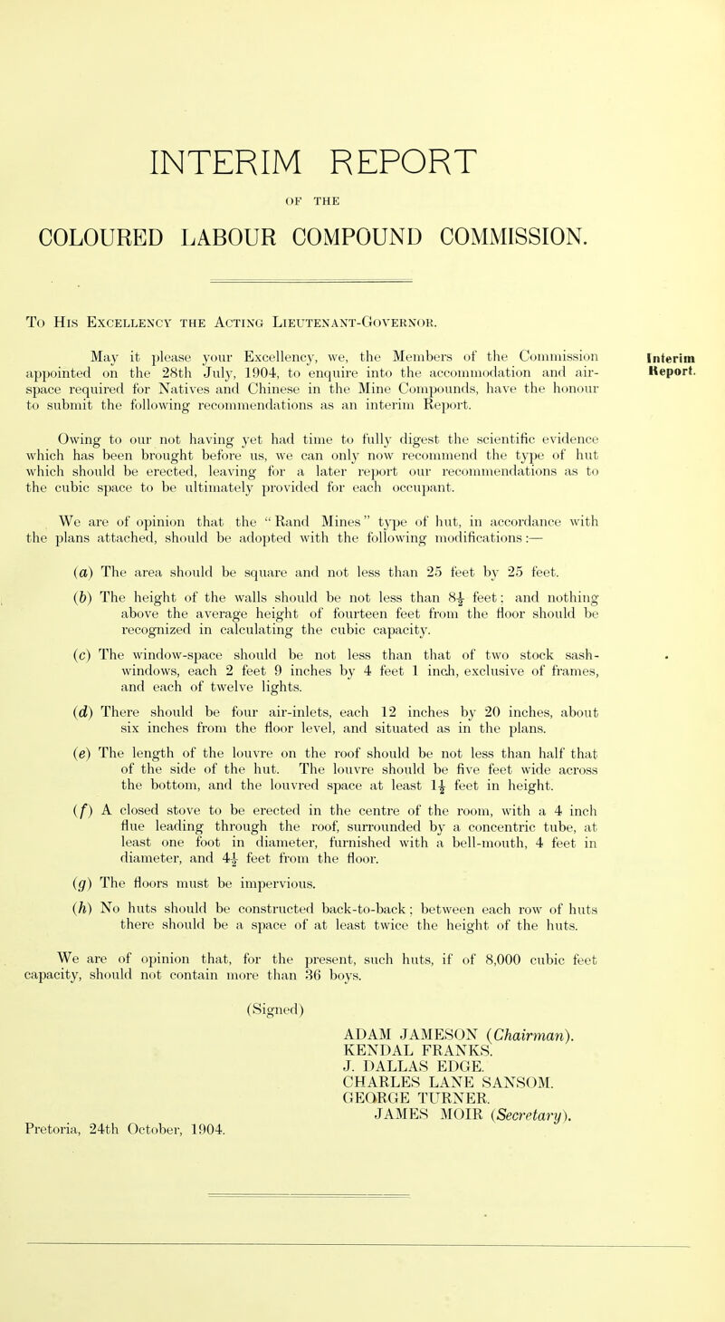 OF THE COLOURED LABOUR COMPOUND COMMISSION. To His Excellency the Acting Lieutenant-Governor. May it please your Excellency, we, the Members of the Commission appointed on the 28th July, 1904, to enquire into the accommodation ami air- space required for Natives and Chinese in the Mine Compounds, have the honour to submit the following recommendations as an interim Report. Owing to our not having yet had time to fully digest the scientific evidence which has been brought before us, we can only now recommend the type of hut which should be erected, leaving for a later report our recommendations as to the cubic space to be ultimately provided for each occupant. We are of opinion that the “Rand Mines” type of hut, in accordance with the plans attached, should be adopted with the following modifications:— (a) The area shoidd be square and not less than 25 feet by 25 feet. (b) The height of the walls should be not less than 8|- feet; and nothing above the average height of fourteen feet from the floor should be recognized in calculating the cubic capacity. (c) The window-space should be not less than that of two stock sash- windows, each 2 feet 9 inches by 4 feet 1 inch, exclusive of frames, and each of twelve lights. (d) There should be four air-inlets, each 12 inches by 20 inches, about six inches from the floor level, and situated as in the plans. (e) The length of the louvre on the roof should be not less than half that of the side of the hut. The louvre should be five feet wide across the bottom, and the louvred space at least 1-| feet in height. if) A closed stove to be erected in the centre of the room, with a 4 inch flue leading through the roof, surrounded by a concentric tube, at least one foot in diameter, furnished with a bell-mouth, 4 feet in diameter, and 4|- feet from the floor. (g) The floors must be impervious. (h) No huts should be constructed back-to-back; between each row of huts there should be a space of at least twice the height of the huts. We are of opinion that, for the present, such huts, if of 8,000 cubic feet capacity, shoidd not contain more than 36 boys. (Signed) ADAM JAMESON {Chairman). KENDAL FRANKS. J. DALLAS EDGE. CHARLES LANE SANSOM. GEORGE TURNER. JAMES MOIR (Secretary). Pretoria, 24tb October, 1904. Interim Iteport.