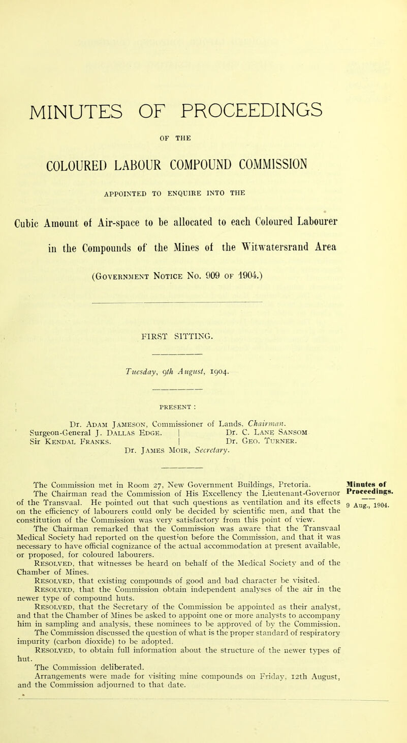 MINUTES OF PROCEEDINGS OF THE COLOURED LABOUR COMPOUND COMMISSION APPOINTED TO ENQUIRE INTO THE Cubic Amount of Air-space to be allocated to each Coloured Labourer in the Compounds of the Mines of the Witwatersrand Area (Government Notice No. 909 of 1904.) FIRST SITTING. Tuesday, ()th August, 1904. PRESENT ; Dr. Adam Jameson, Commissioner of Lands, Chairman. Surgeon-General J. Dallas Edge. | Dr. C. Lane Sansom Sir Kendal Franks. I Dr. Geo. Turner. Dr. James Moir, Secretary. The Commission met in Room 27, New Government Buildings, Pretoria. The Chairman read the Commission of His Excellency the Lieutenant-Governor of the Transvaal. He pointed out that such questions as ventilation and its effects on the efficiency of labourers could only be decided by scientific men, and that the constitution of the Commission was very satisfactory from this point of view. The Chairman remarked that the Commission was aware that the Transvaal Medical Society had reported on the question before the Commission, and that it was necessary to have official cognizance of the actual accommodation at present available, or proposed, for coloured labourers. Resolved, that witnesses be heard on behalf of the Medical Society and of the Chamber of Mines. Resolved, that existing compounds of good and bad character be visited. Resolved, that the Commission obtain independent analyses of the air in the newer type of compound huts. Resolved, that the Secretary of the Commission be appointed as their analyst,, and that the Chamber of Mines be asked to appoint one or more analysts to accompany him in sampling and analysis, these nominees to be approved of by the Commission. The Commission discussed the question of what is the proper standard of respiratory impurity (carbon dioxide) to be adopted. Resolved, to obtain full information about the structure of the newer types of hut. The Commission deliberated. Arrangements were made for visiting mine compounds on Friday, 12th August, and the Commission adjourned to that date. ]Uinutes of Proceedings. 9 Aug., 1904.