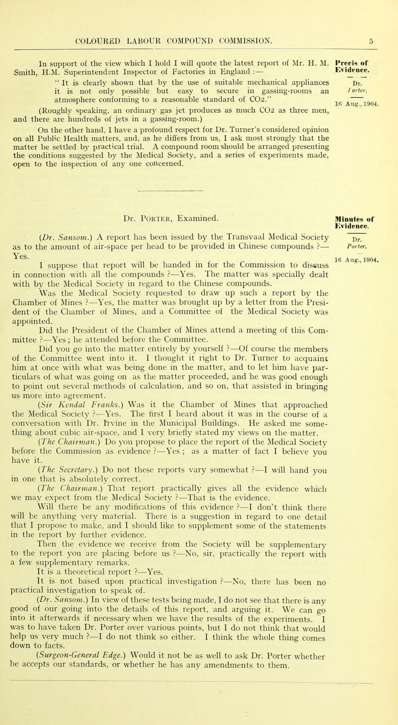 In support of the view which I hold I will quote the latest report of Mr. H. M. Smith, H.M. Superintendent Inspector of Factories in England :— “It is clearly shown that by the use of suitable mechanical appliances it is not only possible but easy to secure in gassing-rooms an atmosphere conforming to a reasonable standard of CO2.” (Roughl}^ speaking, an ordinary gas jet produces as much CO2 as three men, and there are hundreds of jets in a gassing-room.) On the other hand, I have a profound respect for Dr. Turner’s considered opinion on all Public Health matters, and, as he differs from us, I ask most strongly that the matter be settled b} practical trial. A compound room should be arranged presenting the conditions suggested by the Medical Society, and a series of experiments made, open to the inspection of any one concerned. Precis of Evidence. Dr. 1 orter. 16 Aug., 1904. Dr. Porter, Examined. Minutes of Evidence. {Dr. Sansom.) A report has been issued by the Transvaal Medical Society as to the amount of air-space per head to be provided in Chinese compounds — Yes. I suppose that report will be handed in for the Commission to discuss in connection with all the compounds ?—Yes. The matter was specially dealt with by the Medical Society in regard to the Chinese compounds. Was the Medical Society requested to draw up such a report by the Chamber of Mines ?—Yes, the matter was brought up by a letter from the Presi- dent of the Chamber of Mines, and a Committee of the Medical Society was appointed. Did the President of the Chamber of Mines attend a meeting of this Com- mittee ?—Yes; he attended before the Committee. Did you go into the matter entirely by yourself ?—Of course the members of the Committee went into it. I thought it right to Dr. Turner to acquaint him at once with what was being done in the matter, and to let him have par- ticulars of what was going on as the matter proceeded, and he was good enough to point out several methods of calculation, and so on, that assisted in bringing us more into agreement. {Sir Kendal Franks.) Was it the Chamber of Mines that approached the Medical Society ?—Yes. The hrst I heard about it was in the course of a conversation with Dr. I'rvine in the Municipal Buildings. He asked me some- thing about cubic air-space, and I very briefly stated my views on the matter. {The Chairman.) Do you propose to place the report of the Medical Society before the Commission as evidence ?—Yes ; as a matter of fact I believe you have it. {The Secretary.) Do not these reports vary somewhat ?—I will hand you in one that is absolutely correct. {The Chairman.) That report practically gives all the evidence which we may expect from the Medical Society ?—That is the evidence. Will there be any modifications of this evidence ?—I don’t think there will be anything very material. There is a suggestion in regard to one detail that I propose to make, and I should like to supplement some of the statements in the report by further evidence. Then the evidence we receive from the Society will be supplementary to the report you are placing before us ?—No, sir, practically the report with a few supplementary remarks. It is a theoretical report ?—Yes. It is not based upon practical investigation ?—No, there has been no practical investigation to speak of. {Dr. Sansom.) In view of these tests being made, I do not see that there is any good of our going into the details of this report, and arguing it. We can go into it afterwards if necessary when we have the results of the experiments. I was to have taken Dr. Porter over various points, but I do not think that would help us very much ?—I do not think so either. I think the whole thing comes down to facts. {Surgeon-General Edge.) Would it not be as well to ask Dr. Porter whether he accepts our standards, or whether he has any amendments to them. Dr. Porter.