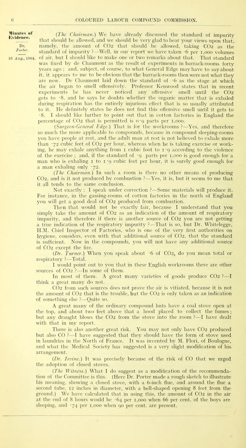 .Iliniites of FiVidence. Dr. Porter. 16 Aug., 1904. {The Chairman.) We have already discussed the standard of impurity that should be allowed, and we should be very glad to hear your views upon that,, namely, the amount of CO2 that should be allowed, taking CO2 as the standard of impurity ?—Well, in our report we have taken -6 per 1,000 volumes of air, but I should like to make one or two remarks about that. That standard w'as fixed by de Chaumont as the result of experiments in barrack-rooms forty years ago ; and, subject, of course, to what General Edge may have to say about it, it appears to me to be obvious that the barrack-rooms then were not what they are now. De Chaumont laid down the standard of -6 as the stage at which the air began to smell offensively. Professor Kenwood states that in recent experiments he has never noticed any offensive smell until the CO2 gets to -8, and he says he doubts whether the organic matter that is exhaled during respiration has the entirely injurious effect that is so usually attributed to it. He definitely states he does not find this offensive smell until it gets to •8. I should like further to point out that in cotton factories in England the percentage of CO2 that is permitted is 0-9 parts per 1,000. {Surgeon-General Edge.) That is for the workrooms ?—Yes, and therefore so much the more applicable to compounds, because in compound sleeping-rooms you have people at rest, and the adult man at rest is not believed to exhale more than -72 cubic feet of CO2 per hour, whereas when he is taking exercise or work- ing, he may exhale anything from i cubic foot to i • g according to the violence of the exercise ; and, if the standard of -g parts per 1,000 is good enough for a man who is exhaling i to i • g cubic feet per hour, it is surely good enough for a man exhaling only ’72. {The Chairman.) In such a room is there no other means of producing CO2, and is it not produced by combustion ?—Yes, it is, but it seems to me that it all tends to the same conclusion. Not exactly ; I speak under correction ?—Some materials will produce it> Eor instance, in the gassing-rooms of cotton factories in the north of England you will get a good deal of CO2 produced from combustion. Then that wordd not be exactly fair, because I understand that you simply take the amount of CO2 as an indication of the amount of respiratory impurity, and therefore if there is another source of CO2 you are not getting a true indication of the respiratory impurity ?—That is so, but Dr. Whitelegge, H.jM. Chief Inspector of Eactories, who is one of the very first authorities on hygiene, considers, even with that additional souixe of CO2, that the standard is sufficient. Now in the compounds, you will not have any additional source of CO2 except the fire. {Dr. Turner.) When you speak about -6 of CO2, do you mean total or respiratory ?—Total. I would point out to you that in these English workrooms there are other sources of CO2 ?—In some of them. In most of them. A great many varieties of goods produce CO2 ?—I think a great many do not. CO2 from such sources does not prove the air is vitiated, because it is not the amount of CO2 that is the trouble, but the CO2 is only taken as an indication of something else ?—Quite so. A great many of the ordinary compound huts have a coal stove open at the top, and about two feet above that a hood placed to collect the fumes; but any draught blows the CO2 from the stove into the room ?—I have dealt with that in my report. There is also another great risk. You may not only have CO2 produced but also CO ?—I have suggested that they should have the form of stove used in laundries in the North of Erance. It was invented by M. Elori, of Boulogne, and what the Medical Society has suggested is a very slight modification of his arrangement. {Dr. Irvine.) It was precisely because of the risk of CO that we urged the adoption of closed stoves. {The Witness.) What I do suggest as a modification of the recommenda- tion of the Committee is this. (Here Dr. Porter made a rough sketch to illustrate his meaning, showing a closed stove, with a 6-inch flue, and around the flue a second tube, 12 inches in diameter, with a bell-shaped opening 8 feet from the ground.) We have calculated that in using this, the amount of CO2 in the air at the end of 8 hours would be -64 per 1,000 when 66 per cent, of the boys are sleeping, and -74 per 1,000 when go per cent, are present.