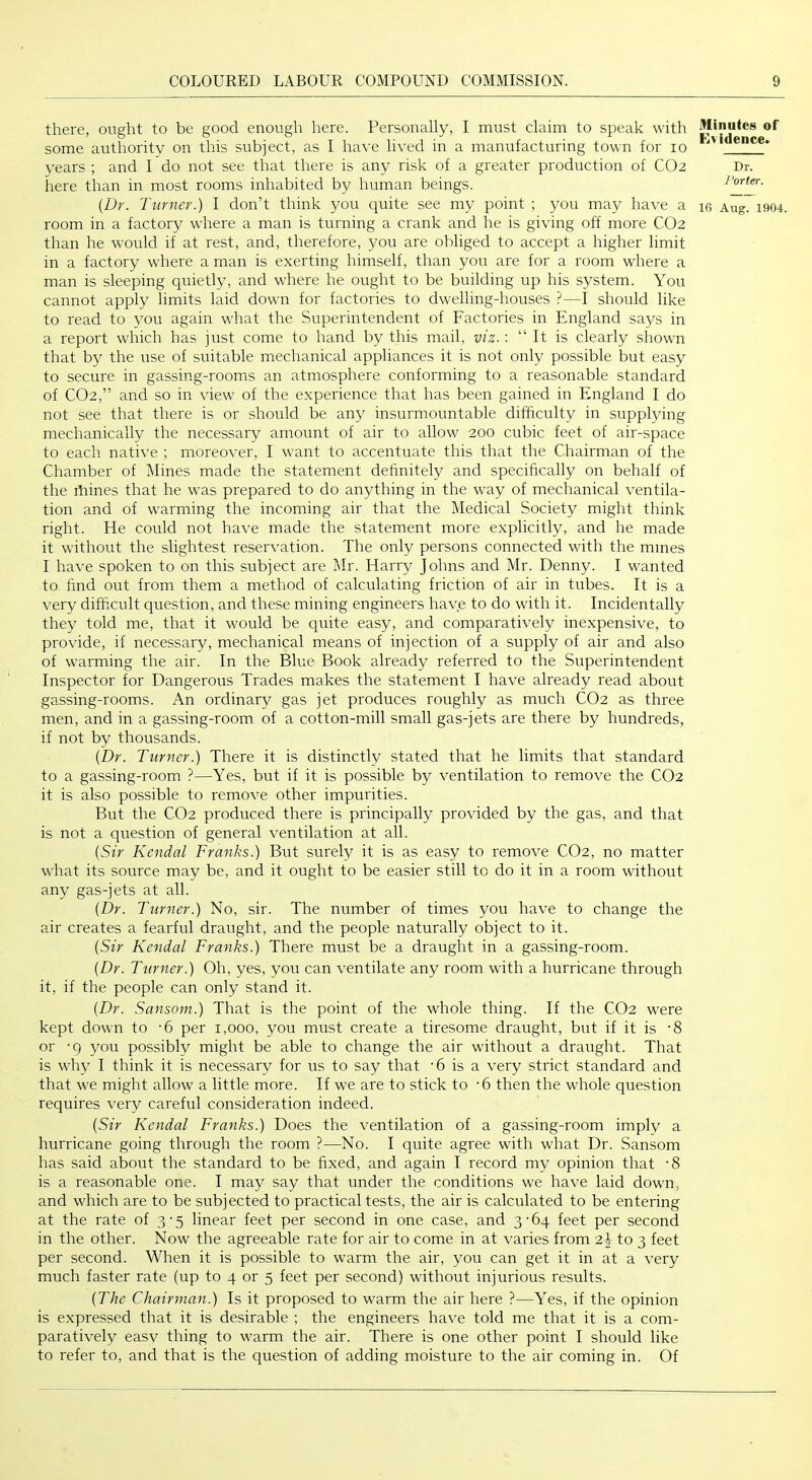 there, ought to be good enough here. Personally, I must claim to speak with some authority on this subject, as I have lived in a manufacturing town for lo years ; and I do not see that there is any risk of a greater production of CO2 here than in most rooms inhabited by human beings. {Dr. Turner.) I don’t think you quite see my point ; you may have a room in a factory where a man is turning a crank and he is giving off more CO2 than he would if at rest, and, therefore, you are obliged to accept a higher limit in a factory where a man is exerting himself, than you are for a room where a man is sleeping quietly, and where he ought to be building up his system. You cannot apply limits laid down for factories to dwelling-houses ?—I should like to read to you again what the Superintendent of Factories in England says in a report which has just come to hand by this mail, viz. : “ It is clearly shown that by the use of suitable mechanical appliances it is not only possible but easy to secure in gassing-rooms an atmosphere conforming to a reasonable standard of CO2,” and so in view of the experience that has been gained in England I do not see that there is or should be any insurmountable difficulty in supplying mechanically the necessary amount of air to allow 200 cubic feet of air-space to each native ; moreover, I want to accentuate this that the Chairman of the Chamber of Mines made the statement definitely and specifically on behalf of the fhines that he was prepared to do anything in the way of mechanical ventila- tion and of warming the incoming air that the Medical Society might think right. He could not have made the statement more explicitly, and he made it without the slightest reservation. The only persons connected with the mines I have spoken to on this subject are Mr. Harry Johns and Mr. Denny. I wanted to find out from them a method of calculating friction of air in tubes. It is a very difficult question, and these mining engineers have to do with it. Incidentally they told me, that it would be quite easy, and comparatively inexpensive, to provide, if necessary, mechanical means of injection of a supply of air and also of warming the air. In the Blue Book already referred to the Superintendent Inspector for Dangerous Trades makes the statement I have already read about gassing-rooms. An ordinary gas jet produces roughly as much CO2 as three men, and in a gassing-room of a cotton-mill small gas-jets are there by hundreds, if not by thousands. {Dr. Turner.) There it is distinctly stated that he limits that standard to a gassing-room ?—Yes, but if it is possible by ventilation to remove the CO2 it is also possible to remove other impurities. But the CO2 produced there is principally provided by the gas, and that is not a question of general ventilation at all. {Sir Kendal Franks.) But surely it is as easy to remove CO2, no matter what its source m.ay be, and it ought to be easier still to do it in a room without any gas-jets at all. {Dr. Turner.) No, sir. The number of times you have to change the air creates a fearful draught, and the people naturally object to it. {Sir Kendal Franks.) There must be a draught in a gassing-room. {Dr. Turner.) Oh, yes, you can ventilate any room with a hurricane through it, if the people can only stand it. {Dr. Sansom.) That is the point of the whole thing. If the CO2 were kept down to -6 per 1,000, you must create a tiresome draught, but if it is -8 or '9 you possibly might be able to change the air without a draught. That is wh}^ I think it is necessary for us to say that '6 is a very strict standard and that we might allow a little more. If we are to stick to -6 then the whole question requires very careful consideration indeed. {Sir Kendal Franks.) Does the ventilation of a gassing-room imply a hurricane going through the room ?—No. I qiute agree with what Dr. Sansom has said about the standard to be fixed, and again I record my opinion that ’8 is a reasonable one. I may say that under the conditions we have laid down, and which are to be subjected to practical tests, the air is calculated to be entering at the rate of 3-5 linear feet per second in one case, and 3'64 feet per second in the other. Now the agreeable rate for air to come in at varies from to 3 feet per second. When it is possible to warm the air, you can get it in at a very much faster rate (up to 4 or 5 feet per second) without injurious results. {The Chairman.) Is it proposed to warm the air here ?—Yes, if the opinion is expressed that it is desirable ; the engineers have told me that it is a com- paratively easy thing to warm the air. There is one other point I should like to refer to, and that is the question of adding moisture to the air coming in. Of iTIinutes of Kvidence. Dr. I'orier.