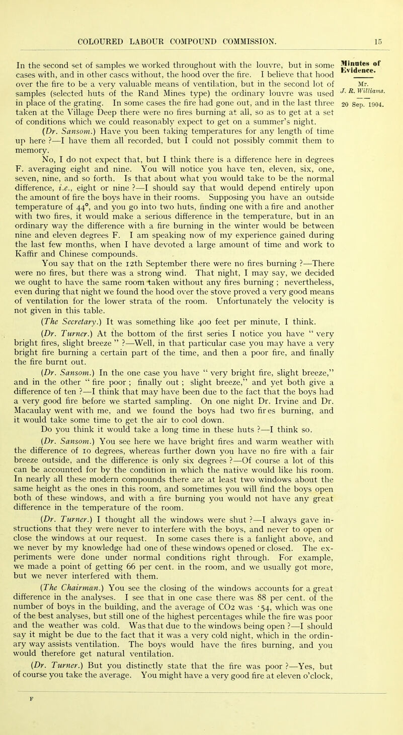 In the second set of samples we worked throughout with the louvre, but in some cases with, and in other cases without, the hood over the hre. I believe that hood over the fire to be a very valuable means of ventilation, but in the second lot of samples (selected huts of the Rand Mines type) the ordinary louvre was used in place of the grating. In some cases the fire had gone out, and in the last three taken at the Village Deep there were no fires burning at all, so as to get at a set of conditions which we could reasonably expect to get on a summer’s night. {Dr. Sansom.) Have you been taking temperatures for any length of time up here ?—I have them all recorded, but I could not possibly commit them to memory. No, I do not expect that, but I think there is a difference here in degrees F. averaging eight and nine. You will notice you have ten, eleven, six, one, seven, nine, and so forth. Is that about what you would take to be the normal difference, i.e., eight or nine ?—I should say that would depend entirely upon the amount of fire the boys have in their rooms. Supposing you have an outside temperature of 44°, and you go into two huts, finding one with a fire and another with two fires, it would make a serious difference in the temperature, but in an ordinary way the difference with a fire burning in the winter would be between nine and eleven degrees F. I am speaking now of my experience gained during the last few months, when I have devoted a large amount of time and work to Kafhr and Chinese compounds. You say that on the 12th September there were no fires burning ?—There were no fires, but there was a strong wind. That night, I may say, we decided we ought to have the same room taken without any fires burning ; nevertheless, even during that night we found the hood over the stove proved a very good means of ventilation for the lower strata of the room. Unfortunately the velocity is not given in this table. {The Secretary.) It was something like 400 feet per minute, I think. {Dr. Turner.) At the bottom of the first series I notice you have “ very bright fires, slight breeze ” ?—Well, in that particular case you may have a very bright fire burning a certain part of the time, and then a poor fire, and finally the fire burnt out. Ulinates or Evidence. Mr. J. R. Williams. 20 Sep. 1904. {Dr. Sansom.) In the one case you have “ very bright fire, slight breeze,” and in the other “ fire poor ; finally out ; slight breeze,” and yet both give a difference of ten ?—I think that may have been due to the fact that the boys had a very good fire before we started sampling. On one night Dr. Irvine and Dr. Macaulay went with me, and we found the boys had two fir es burning, and it would take some time to get the air to cool down. Do you think it would take a long time in these huts ?—I think so. {Dr. Sansom.) You see here we have bright fires and warm weather with the difference of 10 degrees, whereas further down you have no fire with a fair breeze outside, and the difference is only six degrees ?—Of course a lot of this can be accounted for by the condition in which the native would like his room. In nearly all these modern compounds there are at least two windows about the same height as the ones in this room, and sometimes you will find the boys open both of these windows, and with a fire burning you would not have any great difference in the temperature of the room. {Dr. Turner.) I thought all the windows were shut ?—I always gave in- structions that they were never to interfere with the boys, and never to open or close the windows at our request. In some cases there is a fanlight above, and we never by my knowledge had one of these windows opened or closed. The ex- periments were done under normal conditions right through. For example, we made a point of getting 66 per cent, in the room, and we usually got more, but we never interfered with them. {The Chairman.) You see the closing of the windows accounts for a great difference in the analyses. I see that in one case there was 88 per cent, of the number of boys in the building, and the average of CO2 was '54, which was one of the best analyses, but still one of the highest percentages while the fire was poor and the weather was cold. Was that due to the windows being open ?—I should say it might be due to the fact that it was a very cold night, which in the ordin- ary way assists ventilation. The boys would have the fires burning, and you would therefore get natural ventilation. {Dr. Turner.) But you distinctly state that the fire was poor ?—Yes, but of course you take the average. You might have a very good fire at eleven o’clock,