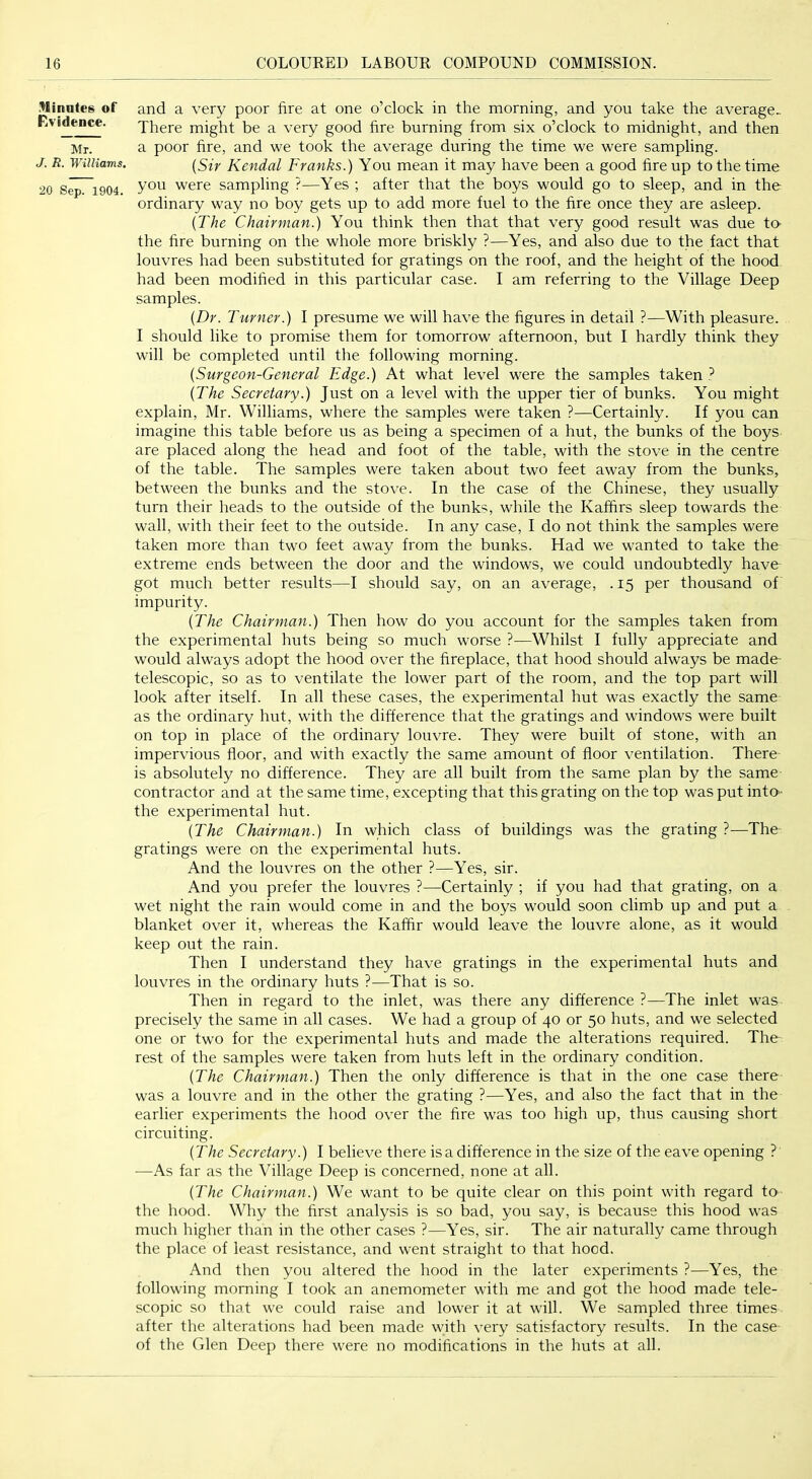 .finales of Evidence. Mr. J. R. Williams. 20 Sep. 1904. and a very poor fire at one o’clock in the morning, and you take the average^ There might be a very good fire burning from six o’clock to midnight, and then a poor fire, and we took the average during the time we were sampling. {Sir Kendal Franks.) You mean it may have been a good fire up to the time you were sampling ?—Yes ; after that the boys would go to sleep, and in the ordinary way no boy gets up to add more fuel to the fire once they are asleep. [The Chairman.) You think then that that very good result was due ta the fire burning on the whole more briskly ?—Yes, and also due to the fact that louvres had been substituted for gratings on the roof, and the height of the hood, had been modified in this particular case. I am referring to the Village Deep samples. {Dr. Turner.) I presume we will have the figures in detail ?—With pleasure. I should like to promise them for tomorrow afternoon, but I hardly think they will be completed until the following morning. {Surgeon-General Edge.) At what level were the samples taken {The Secretary.) Just on a level with the upper tier of bunks. You might explain, Mr. Williams, where the samples were taken ?—Certainly. If you can imagine this table before us as being a specimen of a hut, the bunks of the boys are placed along the head and foot of the table, with the stove in the centre of the table. The samples were taken about two feet away from the bunks, between the bunks and the stove. In the case of the Chinese, they usually turn their heads to the outside of the bunks, while the Kafhrs sleep towards the wall, with their feet to the outside. In any case, I do not think the samples were taken more than two feet away from the bunks. Had we wanted to take the extreme ends between the door and the windows, we could undoubtedly have got much better results—I should say, on an average, . 15 per thousand of impurity. {The Chairman.) Then how do you account for the samples taken from the experimental huts being so much worse ?—Whilst I fully appreciate and would always adopt the hood over the fireplace, that hood should always be made telescopic, so as to ventilate the lower part of the room, and the top part will look after itself. In all these cases, the experimental hut was exactly the same as the ordinary hut, with the difference that the gratings and windows were built on top in place of the ordinary louvre. They were built of stone, with an impervious floor, and with exactly the same amount of floor ventilation. There is absolutely no difference. They are all built from the same plan by the same contractor and at the same time, excepting that this grating on the top was put into- the experimental hut. {The Chairman.) In which class of buildings was the grating ?—The gratings were on the experimental huts. And the louvres on the other ?—Yes, sir. And you prefer the louvres ?—Certainly ; if you had that grating, on a wet night the rain would come in and the boys would soon climb up and put a blanket over it, whereas the Kaffir would leave the louvre alone, as it would keep out the rain. Then I understand they have gratings in the experimental huts and louvres in the ordinary huts ?—That is so. Then in regard to the inlet, was there any difference ?—The inlet was precisely the same in all cases. We had a group of 40 or 50 huts, and we selected one or two for the experimental huts and made the alterations required. The rest of the samples were taken from huts left in the ordinary condition. {The Chairman.) Then the only difference is that in the one case there was a louvre and in the other the grating ?—Yes, and also the fact that in the earlier experiments the hood over the fire was too high up, thus causing short circuiting. {The Secretary.) I believe there is a difference in the size of the eave opening ? —As far as the Village Deep is concerned, none at all. {The Chairman.) We want to be quite clear on this point with regard to the hood. Why the first analysis is so bad, you say, is because this hood was much higher than in the other cases ?—Yes, sir. The air naturally came through the place of least resistance, and went straight to that hood. And then you altered the hood in the later experiments ?—Yes, the following morning I took an anemometer with me and got the hood made tele- scopic so that we could raise and lower it at will. We sampled three times after the alterations had been made with very satisfactory results. In the case of the Glen Deep there were no modifications in the huts at all.