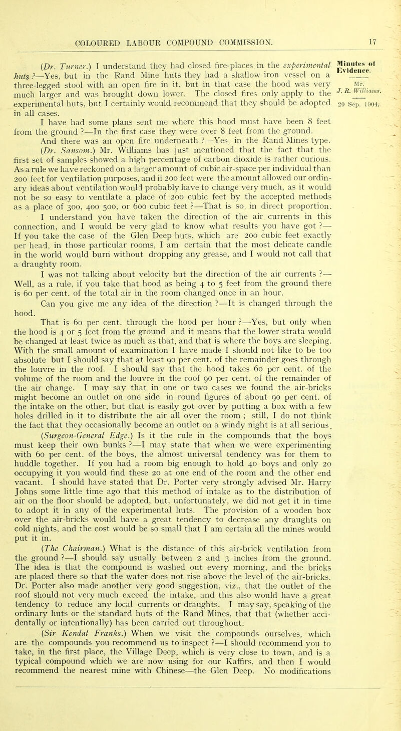 {Dr. Turner.) I understand they had closed fire-places in the experimental p—Yes, but in the Rand Mine huts they had a shallow iron vessel on a three-legged stool with an open fire in it, but in that case the hood was very much larger and was brought down lower. The closed fires only apply to the in all cases. I have had some plans sent me where this hood must have been 8 feet from the ground ?—In the first case they were over 8 feet from the ground. And there was an open fire underneath ?—Yes, in the Rand Mines type. [Dr. Sansom.) Mr. Williams has just mentioned that the fact that the first set of samples showed a high percentage of carbon dioxide is rather curious. As a rule we have reckoned on a larger amount of cubic air-space per individual than 200 feet for ventilation purposes, and if 200 feet were the amount allowed our ordin- ary ideas about ventilation would probably have to change very much, as it would not be so easy to ventilate a place of 200 cubic feet by the accepted methods as a place of 300, 400 500, or 600 cubic feet ?—That is so, in direct proportion. I understand you have taken the direction of the air currents in this connection, and I would be very glad to know what results you have got ?— If you take the case of the Glen Deep huts, which are 200 cubic feet exactly per head, in those particular rooms, I am certain that the most delicate candle in the world would burn without dropping any grease, and I would not call that a draughty room. I was not talking about velocity but the direction of the air currents ?— Well, as a rule, if you take that hood as being 4 to 5 feet from the ground there is 60 per cent, of the total air in the room changed once in an hour. Can you give me any idea of the direction ?—It is changed through the hood. That is 60 per cent, through the hood per hour ?—Yes, but only when the hood is 4 or 5 feet from the ground and it means that the lower strata would be changed at least twice as much as that, and that is where the boys are sleeping. With the small amount of examination I have made I should not like to be too absolute but I should say that at least 90 per cent, of the remainder goes through the louvre in the roof. I should say that the hood takes 60 per cent, of the volume of the room and the louvre in the roof 90 per cent, of the remainder of the air change. I may say that in one or two cases we found the air-bricks might become an outlet on one side in round figures of about 90 per cent, of the intake on the other, but that is easily got over by putting a box with a few holes drilled in it to distribute the air all over the room ; still, I do not think the fact that they occasionally become an outlet on a windy night is at all serious. {Surgeon-General Edge.) Is it the rule in the compounds that the boys must keep their own bunks ?—I may state that when we were experimenting with 60 per cent, of the boys, the almost universal tendency was for them to huddle together. If you had a room big enough to hold 40 boys and only 20 occupying it you would find these 20 at one end of the room and the other end vacant. I should have stated that Dr. Porter very strongly advised Mr. Harry Johns some little time ago that this method of intake as to the distribution of air on the floor should be adopted, but, unfortunately, we did not get it in time to adopt it in any of the experimental huts. The provision of a wooden box over the air-bricks would have a great tendency to decrease any draughts on cold nights, and the cost would be so small that I am certain all the mines would put it in. {The Chairman.) What is the distance of this air-brick ventilation from the ground ?—I should say usually between 2 and 3 inches from the ground. The idea is that the compound is washed out every morning, and the bricks are placed there so that the water does not rise above the level of the air-bricks. Dr. Porter also made another very good suggestion, viz., that the outlet of the roof should not very much exceed the intake, and this also would have a great tendency to reduce any local currents or draughts. I may say, speaking of the ordinary huts or the standard huts of the Rand Mines, that that (whether acci- dentally or intentionally) has been carried out throughout. {Sir Kendal Franks.) When we visit the compounds ourselves, which are the compounds you recommend us to inspect ?—I should recommend you to take, in the first place, the Village Deep, which is very close to town, and is a typical compound which we are now using for our Kaffirs, and then I would recommend the nearest mine with Chinese—the Glen Deep. No modifications .Hiniite.-i ol Evidence. Mr. J. R. Williams.