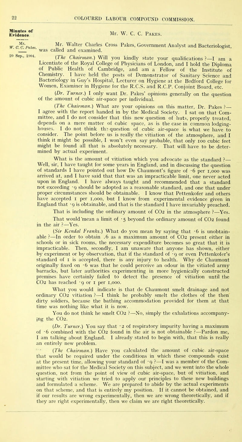 Minates of FiVidence. Mr. W. C. C. Fakes. Mr. W. C. C. Pakes. 20 Sep., 1904. Mr. Walter Charles Cross Pakes, Government Analyst and Bacteriologist, was called and examined. {The Chairman.) Will you kindly state your qualifications ?—I am a Licentiate of the Royal College of Physicians of London, and I hold the Diploma of Public Health of Cambridge, and am a Fellow of the Institute of Chemistry. I have held the posts of Demonstrator of Sanitary Science and Bacteriology in Guy’s Hospital, Lecturer on Hygiene at the Bedford College for Women, Examiner in Hygiene for the R.C.S. and R.C.P. Conjoint Board, etc. {Dr. Turner.) I only want Dr. Pakes’ opinions generally on the question of the amount of cubic air-space per individual. {The Chairman.) What are your opinions on this matter. Dr. Pakes ?— I agree with the report handed in by the Medical Society. I sat on that Com- mittee, and I do not consider that this new question of huts, properly treated, depends on a mere matter of cubic space, as is the case in common lodging- houses. I do not think the question of cubic air-space is what we have to consider. The point before us is really the vitiation of the atmosphere, and I think it might be possible, I won’t even say probable, that only loo cubic feet might be found all that is absolutely necessary. That will have to be deter- mined by actual experiment. What is the amount of vitiation which you advocate as the standard ?—• Well, sir, I have taught for some years in England, and in discussing the question of standards I have pointed out how De Chaumont’s figure of -6 per i,ooo was arrived at, and I have said that that was an impracticable limit, one never acted upon in England. I have always taught and recommended that a standard not exceeding • 9 should be adopted as a reasonable standard, and one that under proper circumstances should be obtainable. I know that Pettenkofer and others have accepted i per 1,000, but I know from experimental evidence given in England that -9 is obtainable, and that is the standard I have invariably preached. That is including the ordinary amount of CO2 in the atmosphere ?—Yes. That would mean a limit of • 5 beyond the ordinary amount of CO2 found in the air ?—Yes. {Sir Kendal Franks.) What do you mean by saying that -6 is unobtain- able ?—In order to obtain .6 as a maximum amount of CO2 present either in schools or in sick rooms, the necessary expenditure becomes so great that it is impracticable. Then, secondly, I am unaware that anyone has shown, either by experiment or by observation, that if the standard of -9 or even Pettenkofer’s standard of i is accepted, there is any injury to health. Why de Chaumont originally fixed on -6 was that he could perceive an odour in the vitiated army barracks, but later authorities experimenting in more hygienically constructed premises have certainly failed to detect the presence of vitiation until th-e CO2 has reached -9 or i per 1,000. What you would indicate is that de Chaumont smelt drainage and not ordinary CO2 vitiation ?—I think he probably smelt the clothes of the then dirty soldiers, because the bathing accommodation provided for them at that time was nothing like what it is now. You do not think he smelt CO2 ?—No, simply the exhalations accompany- ing the CO2. {Dr. Turner.) You say that ’2 of respiratory impurity having a maximum of -6 combined with the CO2 found in the air is not obtainable ?—Pardon me, I am talking about England. I already stated to begin with, that this is really an entirely new problem. ' • {The Chairman.) Have you calculated the amount of cubic air-space that would be required under the conditions in which these compounds exist at the present time, allowing your standard of -9 ?—I was a member of the Com- mittee who sat for the Medical Society on this subject, and we went into the whole question, not from the point of view of cubic air-space, but of vitiation, and starting with vitiation we tried to apply our principles to these new buildings and formulated a scheme. We are prepared to abide by the actual experiments on that scheme, and that is entirely my position. If it cannot be obtained, and if our results are wrong experimentally, then we are wrong theoretically, and if they are right experimentally, then we claim we are right theoretically.