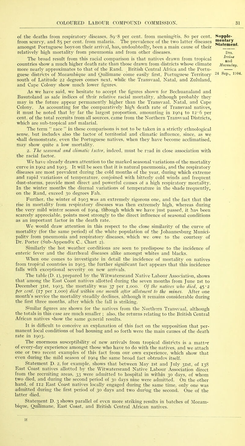 of the deaths from respiratory diseases, 89’8 per cent, from meningitis, 80 per cent, from scurvy, and 85 per cent, from malaria. The prevalence of the two latter diseases amongst Portuguese bo3^s on their arrival, has, undoubtedh% been a main cause of their relatively high mortality from pneumonia and from other diseases. The broad result from this racial comparison is that natives drawn from tropical countries show a much higher death rate than those drawn from districts whose climate more nearly approximates to that of the Rand. British Central Africa and the Portu- guese districts of Mozambique and Ouilimane come easily first, Portuguese Territory south of Latitude 22 degrees comes next, while the Transvaal, Natal, and Zululand, and Cape Colon}^ show much lower figures. As we have said, we hesitate to accept the figures shown for Bechuanaland and Basutoland as safe indices of their relative racial mortalit}', although probabh^ the>* ma}^ in the future appear permanently higher than the Transvaal, Natal, and Cape Colony. As accounting for the comparatively high death rate of Transvaal natives, it must be noted that by far the largest proportion, amounting in 1904 to 12'6 per cent, of the total recruits from all sources, came from the Northern Transvaal Districts, which are siib-tropical and malarial. The term “ race ” in these comparisons is not to be taken in a strictly ethnological sense, but includes also the factor of territorial and climatic influence, since, as we shall demonstrate, even the Portuguese natives, when they have become acclimatised, may show quite a low mortality. 2. The seasonal and climatic factor, indeed, must be read in close association with the racial factor. We have already drawn attention to the marked seasonal variations of the mortalit}^ curve in 1902 and 1903. It will be seen that it is natural pneumonia, and the respirator^’ diseases are most prevalent during the cold months of the year, during which extreme and rapid variations of temperature, conjoined with bitterly cold winds and frequent dust-storms, provide most direct and powerful causes of a high respirator}’ mortality. In the winter months the diurnal variations of temperature in the shade trequently, on the Rand, exceed 30 degrees Fah. Further, the winter of 1903 was an extremely rigorous one, and the fact that the rise in mortality from respiratory diseases was then extremely high, whereas during the very mild winter season of 1904, through which we have just passed, it has been scarcely appreciable, points most strongly to the direct influence of seasonal conditions as an important factor in the death rate. We would draw attention in this respect to the close similarity of the curve of mortality (for the same period) of the white population of the Johannesburg Munici- pality from pneumonia and respirator}’ diseases, which we owe to the courtesy of Dr. Porter (Sub-Appendix C., Chart 2). Similarly the hot weather conditions are seen to predispose to the incidence of enteric fever and the diarrhceal diseases alike amongst whites and blacks. When one comes to investigate in detail the incidence of mortality on natives from tropical countries in 1903, the further significant fact appears that this incidence falls with exceptional severity on new arrivals. The table (D. i), prepared by the Witwatersrand Native Labour Association, shows that among the East Coast natives allotted during the seven months from June ist to December 31st, 1903, the mortality was 37 per 1,000. Of the natives who died, 45’2 per cent. (17 per 1,000) died within one month after allotment to the mines. After one month’s service the mortality steadily declines, although it remains considerable during the first three months, after which the fall is striking. Similar figures are shown for the natives from the Northern Transvaal, although the totals in this case are much smaller ; also, the returns relating to the British Central African natives show the same general results. It is difficult to conceive an explanation of this fact on the supposition that per- manent local conditions of bad housing and so forth were the main causes of the death rate in 1903. The enormous susceptibility of new arrivals from tropical distr'cts is a matter of every-day experience amongst those who have to do with the natives, and we attach one or two recent examples of this fact from our own experience, which show that even during the mild season of 1904 the same broad fact obtrudes itself. Statement D. 2, for example, shows that between May ist and July 31st, of 138 East Coast natives allotted by the Witwatersrand Native Labour Association direct from the recruiting areas, 33 were admitted to hospital in within 30 days, of whom two died, and during the second period of 30 days nine were admitted. On the other hand, of 112 East Coast natives locally engaged during the same time, only one was admitted during the first period of 30 days and two durmg the second. One of the latter died. Statement D. 3 shows parallel of even more striking results in batches of Mozam- bique, Quilimane, East Coast, and British Central African natives. Supple- mentary Statement. Drs. Irvine and Macaulay.