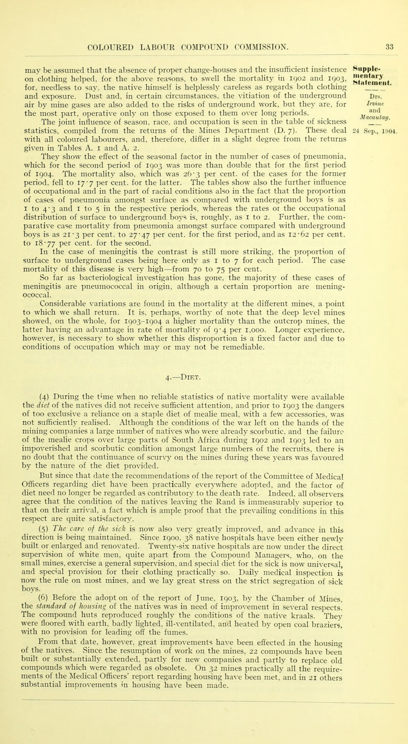 may be assumed that the absence of proper change-houses and the insufficient insistence on clothing helped, for the above reasons, to swell the mortality in 1902 and 1903, for, needless to say, the native himself is helplessly careless as regards both clothing and exposure. Dust and, in certain circumstances, the vitiation of the underground air by mine gases are also added to the risks of underground work, but they are, for the most part, operative only on those exposed to them over long periods. The joint influence of season, race, and occupation is seen in the table of sickness statistics, compiled from the returns of the Mines Department (D. 7). These deal with all coloured labourers, and, therefore, dift'er in a slight degree from the returns given in Tables A. i and A. 2. They show the effect of the seasonal factor in the number of cases of pneumonia, which for the second period of 1903 was more than double that for the first period of 1904. The mortality also, which was 26’3 per cent, of the cases for the former period, fell to 17'7 per cent, for the latter. The tables show also the further influence of occupational and in the part of racial conditions also in the fact that the proportion of cases of pneumonia amongst surface as compared with underground boys is as I to 4’3 and i to 5 in the respective periods, whereas the rates 01 the occupational distribution of surface to underground boys is, roughly, as i to 2. Further, the com- parative case mortality from pneumonia amongst surface compared with underground boys is as 21'3 per cent, to 27'47 per cent, for the first period, and as 12‘62 per cent, to 18‘77 per cent, for the second. In the case of meningitis the contrast is still more striking, the proportion of surface to underground cases being here only as i to 7 for each period. The case mortality of this disease is very high—from 70 to 75 per cent. So far as bacteriological investigation has gone, the majority of these cases of meningitis are pneumococcal in origin, although a certain proportion are mening- ococcal. Considerable variations are found in the mortality at the different mines, a point to which we shall return. It is, perhaps, worthy of note that the deep level mines showed, on the whole, for 1903-1904 a higher mortality than the outcrop mines, the latter having an advantage in rate of mortality of 9^4 per 1,000. Longer experience, however, is necessary to show whether this disproportion is a fixed factor and due to conditions of occupation which may or may not be remediable. Snpple- iiientai'.Y Statement. Dr.«. Irvine and Macaulay. 24 Sep., 1904. 4.—Diet. (4) During the time when no reliable statistics of native mortality were available the diet of the natives did not receive sufficient attention, and prior to 1903 the dangers of too exclusive a reliance on a staple diet of mealie meal, with a few accessories, was not sufficiently realised. Although the conditions of the war left on the hands of the mining companies a large number of natives who were already scorbutic, and the failure of the mealie crops over large parts of South Africa during 1902 and 1903 led to an impoverished and scorbutic condition amongst large numbers of the recruits, there is no doubt that the continuance of scurvy on the mines during these years was favoured by the nature of the diet provided. But since that date the recommendations of the report of the Committee of Medical Officers regarding diet have been practically everywhere adopted, and the factor of diet need no longer be regarded as contributory to the death rate. Indeed, all observers agree that the condition of the natives leaving the Rand is immeasurably superior to that on their arrival, a fact which is ample proof that the prevailing conditions in this respect are quite satisfactory. (5) The care of the sick is now also very greatly improved, and advance in this direction is being maintained. Since 1900, 38 native hospitals have been either newly built or enlarged and renovated. Twenty-six native hospitals are now under the direct supervision of white men, quite apart from the Compound Managers, who, on the small mines, exercise a general supervision, and special diet for the sick is now universal, and special provision for their clothing practically so. Daily medical inspection is now the rule on most mines, and we lay great stress on the strict segregation of sick boys. (6) Before the adopt on of the report of June, 1903, by the Chamber of Mines, the standard of housing of the natives was in need of improvement in several respects. The compound huts reproduced roughly the conditions of the native kraals. They were floored with earth, badly lighted, ill-ventilated, and heated by open coal braziers, with no provision for leading off the fumes. From that date, however, great improvements have been effected in the housing of the natives. .Since the resumption of work on the mines, 22 compounds have been built or substantially extended, partly for new companies and partly to replace old compounds which were regarded as obsolete. On 32 mines practically all the require- ments of the Medical Officers’ report regarding housing have been met, and in 21 others substantial improvements in housing have been made.
