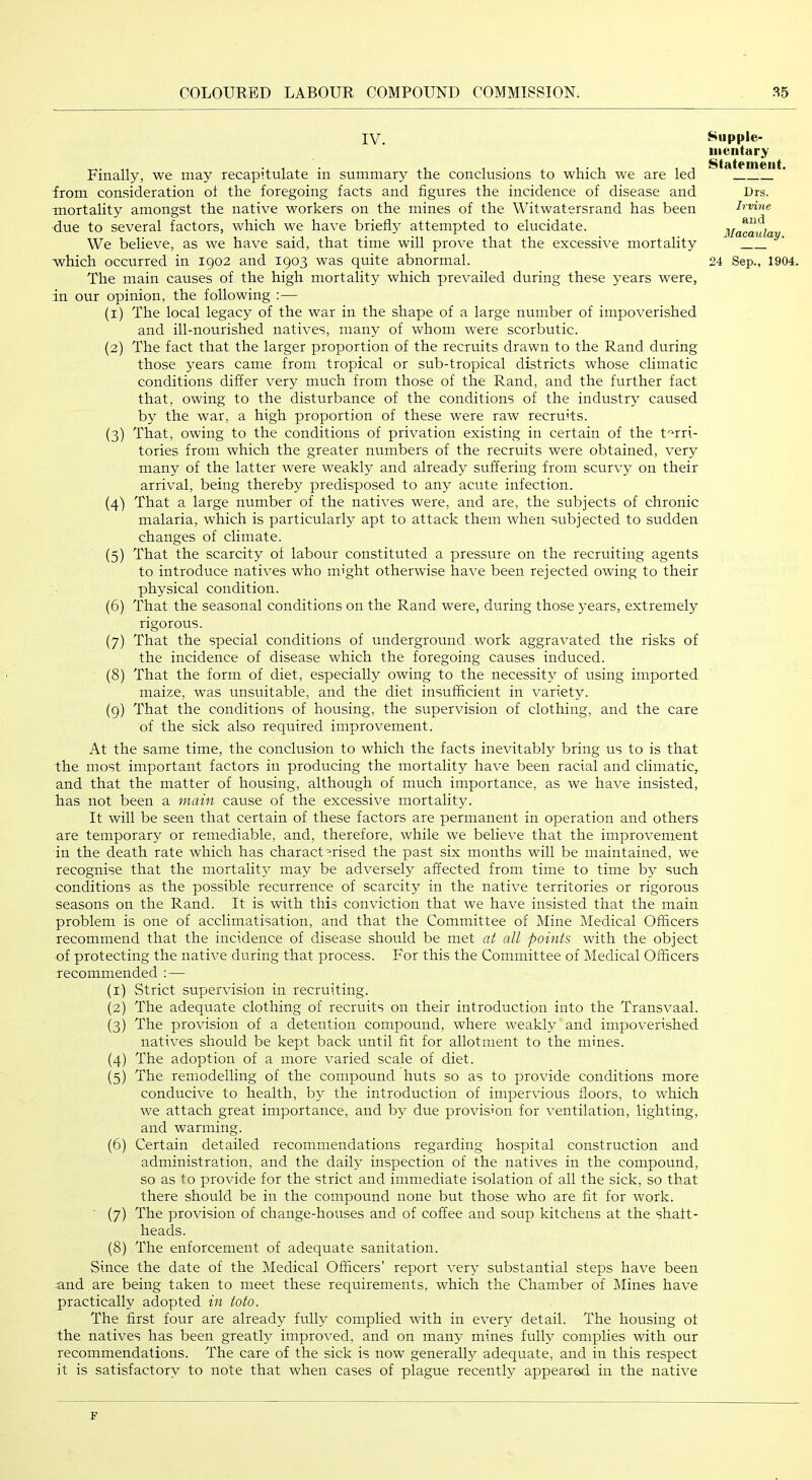 IV. Finally, we may recapitulate in summary the conclusions to which we are led from consideration ot the foregoing facts and figures the incidence of disease and mortality amongst the native workers on the mines of the Witwatersrand has been due to several factors, which we have briefly attempted to elucidate. We believe, as we have said, that time will prove that the excessive mortality which occurred in 1902 and 1903 was quite abnormal. The main causes of the high mortality which prevailed during these years were, in our opinion, the following :— (1) The local legacy of the war in the shape of a large number of impoverished and ill-nourished natives, many of whom were scorbutic. (2) The fact that the larger proportion of the recruits drawn to the Rand during those years came from tropical or sub-tropical districts whose climatic conditions differ very much from those of the Rand, and the further fact that, owing to the disturbance of the conditions of the industry caused by the war, a high proportion of these were raw recruits. (3) That, owing to the conditions of privation existing in certain of the t'^rri- tories from which the greater numbers of the recruits were obtained, very many of the latter were weakly and already suffering from scurvy on their arrival, being thereby predisposed to any acute infection. (4) That a large number of the natives were, and are, the subjects of chronic malaria, which is particularly apt to attack them when subjected to sudden changes of climate. (5) That the scarcity of labour constituted a pressure on the recruiting agents to introduce natives who might otherwise have been rejected owing to their physical condition. (6) That the seasonal conditions on the Rand were, during those years, extremely rigorous. (7) That the special conditions of underground work aggravated the risks of the incidence of disease which the foregoing causes induced. (8) That the form of diet, especially owing to the necessity of using imported maize, was unsuitable, and the diet insufficient in variety. (9) That the conditions of housing, the supervision of clothing, and the care of the sick also required improvement. Supple- mentary Statement. Drs. Irvine and Macaulay. 24 Sep., 1904. At the same time, the conclusion to which the facts inevitably bring us to is that the most important factors in producing the mortality have been racial and climatic, and that the matter of housing, although of much importance, as we have insisted, has not been a mam cause of the excessive mortality. It will be seen that certain of these factors are permanent in operation and others are temporary or remediable, and, therefore, while we believe that the improvement in the death rate which has characterised the past six months will be maintained, we recognise that the mortality may be adversely affected from time to time by such conditions as the possible recurrence of scarcity in the native territories or rigorous seasons on the Rand. It is with this conviction that we have insisted that the main problem is one of acclimatisation, and that the Committee of Mine Medical Officers recommend that the incidence of disease should be met n/ all points with the object of protecting the native during that process. For this the Committee of Medical Officers recommended :— (1) Strict supervision in recruiting. (2) The adequate clothing of recruits on their introduction into the Transvaal. (3) The provision of a detention compound, where weakly and impoverished natives should be kept back until fit for allotment to the mines. (4) The adoption of a more varied scale of diet. (5) The remodelling of the compound huts so as to provide conditions more conducive to health, by the introduction of impervious floors, to which we attach great importance, and by due provision for ventilation, lighting, and warming. (6) Certain detailed recommendations regarding hospital construction and administration, and the daily inspection of the natives in the compound, so as to provide for the strict and immediate isolation of all the sick, so that there should be in the compound none but those who are fit for work. (7) The provision of change-houses and of coffee and soup kitchens at the shaft- heads. (8) The enforcement of adequate sanitation. Since the date of the Medical Officers’ report very substantial steps have been and . are being taken to meet these requirements, which the Chamber of Mines have practically adopted in toto. The first four are already fully complied with in every detail. The housing of the natives has been greatly improved, and on many mines fully complies with our recommendations. The care of the sick is now generally adequate, and in this respect it is satisfactory to note that when cases of plague recently appeared in the native F