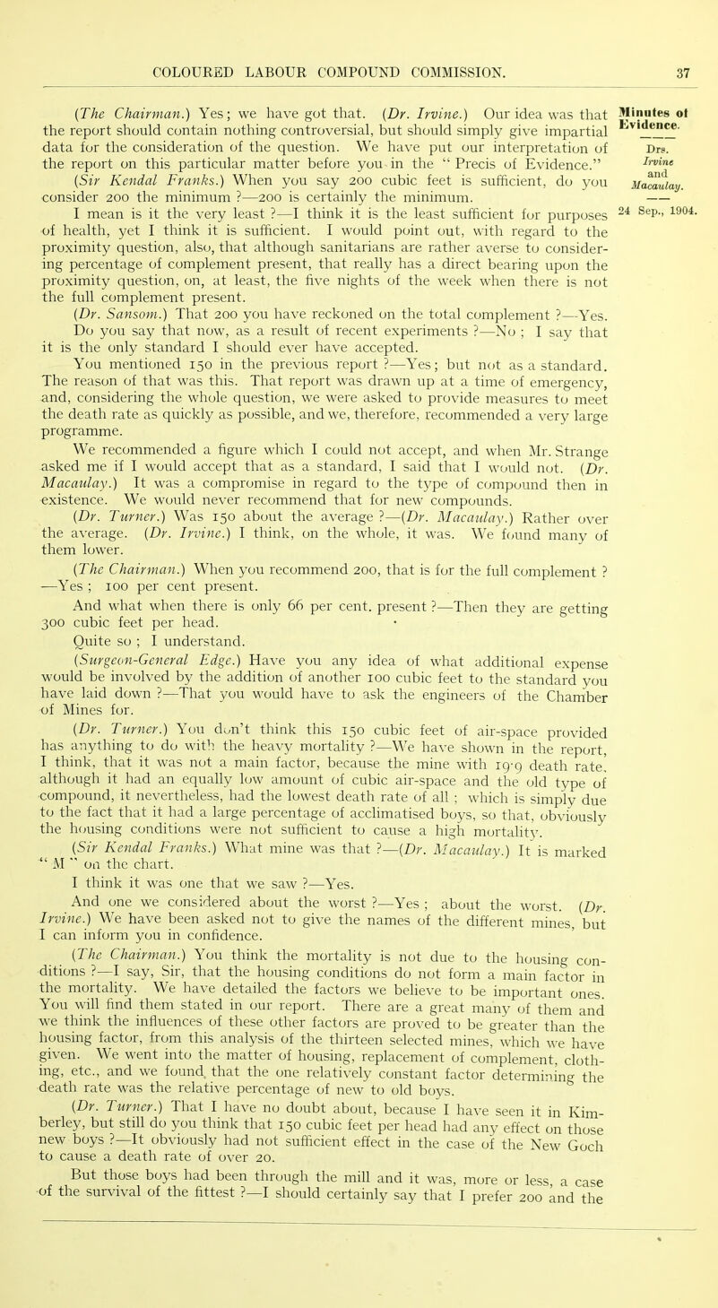 (The Chairman.) Yes; we have got that. (Dr. Irvine.) Our idea was that the report should contain nothing controversial, but should simply give impartial data for the consideration of the question. We have put our interpretation of the report on this particular matter before you in the “ Precis of Evidence.” (Sir Kendal Franks.) When you say 200 cubic feet is sufficient, do you consider 200 the minimum ?—200 is certainly the minimum. I mean is it the very least ?—I think it is the least sufficient for purposes of health, yet I think it is sufficient. I would point out, with regard to the proximity question, also, that although sanitarians are rather averse to consider- ing percentage of complement present, that really has a direct bearing upon the proximity question, on, at least, the five nights of the week when there is not the full complement present. (Dr. Sansom.) That 200 you have reckoned on the total complement ?—Yes. Do you say that now, as a result of recent experiments ?—No ; I say that it is the only standard I should ever have accepted. You mentioned 150 in the previous report ?—Yes; but not as a standard. The reason of that was this. That report was drawn up at a time of emergency, and, considering the whole question, we were asked to provide measures to meet the death rate as quickly as possible, and we, therefore, recommended a very large programme. We recommended a figure which I could not accept, and when Mr. Strange asked me if I would accept that as a standard, I said that I would not. (Dr. Macaulay.) It was a compromise in regard to the type of compound then in existence. We would never recommend that for new compounds. (Dr. Turner.) Was 150 about the average ?—(Dr. Macaulay.) Rather over the average. (Dr. Irvine.) I think, on the whole, it was. We fcmnd many of them lower. Minutes ot Evidence. Drs. Irvine and Macaulay. 24 Sep., 1904. (The Chairman.) When you recommend 200, that is for the full complement ? —Yes ; 100 per cent present. And what when there is only 66 per cent, present ?—Then they are getting 300 cubic feet per head. Quite so ; I understand. (Surgeon-General Edge.) Have you any idea of what additional expense would be involved by the addition of another 100 cubic feet to the standard you have laid down ?—That you would have to ask the engineers of the Chamber of Mines for. (Dr. Turner.) You don’t think this 150 cubic feet of air-space provided has anything to do with the heavy mortality ?—We have shown in the report, I think, that it was not a main factor, because the mine with ig-g death rate! although it had an equally low amount of cubic air-space and the old type of compound, it nevertheless, had the lowest death rate of all ; which is simply due to the fact that it had a large percentage of acclimatised boys, so that, obviously the h(;using conditions were not sufficient to cause a high mortality. (Sir Kendal Franks.) What mine was that ?—(Dr. Macaulay.) It is marked “ M  on the chart. I think it was one that we saw ?—Yes. And one we considered about the worst ?—Yes ; about the worst. (Dr. Irvine.) We have been asked not to give the names of the different mines, but I can inform you in confidence. (The Chairman.) You think the mortality is not due to the housing con- ditions ?—I say. Sir, that the housing conditions do not form a main factor in the mortality. We have detailed the factors we believe to be important ones. You will find them stated in our report. There are a great many of them and we think the influences of these other factors are proved to be greater than the housing factor, from this analysis of the thirteen selected mines, which we have given. We went into the matter of housing, replacement of complement, cloth- ing, etc., and we found, that the one relatively constant factor determining the death rate was the relative percentage of new to old boys. (Dr. Turner.) That I have no doubt about, because I have seen it in Kim- berley, but still do you think that 150 cubic feet per head had any effect on those new boys ?—It obviously had not sufficient effect in the case of the New Goch to cause a death rate of over 20. But those boys had been through the mill and it was, more or less a case of the survival of the fittest ?—I should certainly say that I prefer 200 and the