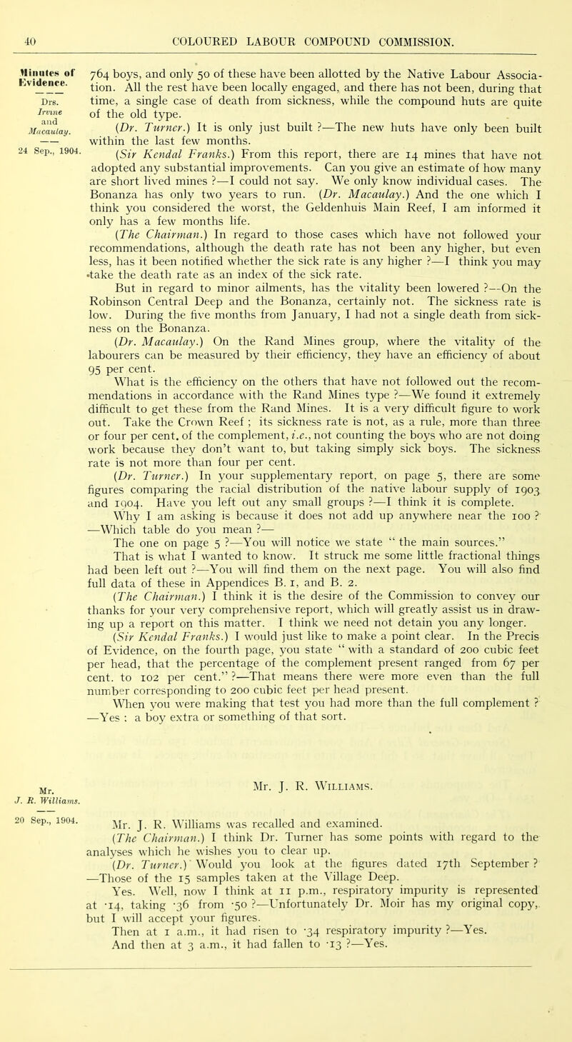 Hiniites of Evidence. Drs. Irvine and Macaulay. 24 Sep., 1904. 764 boys, and only 50 of these have been allotted by the Native Labour Associa- tion. All the rest have been locally engaged, and there has not been, during that time, a single case of death from sickness, while the compound huts are quite of the old type. {Dr. Turner.) It is only just built ?•—The new huts have only been built within the last few months. {Sir Kendal Franks.) From this report, there are 14 mines that have not adopted any substantial improvements. Can you give an estimate of how many are short lived mines ?—I could not say. We only know individual cases. The Bonanza has only two years to run. {Dr. Macaulay.) And the one which I think you considered the worst, the Geldenhuis Main Reef, I am informed it only has a few months life. {The Chairman.) In regard to those cases which have not followed your recommendations, although the death rate has not been any higher, but even less, has it been notified whether the sick rate is any higher ?—I think you may •take the death rate as an index of the sick rate. But in regard to minor ailments, has the vitality been lowered ?—On the Robinson Central Deep and the Bonanza, certainly not. The sickness rate is low. During the five months from January, I had not a single death from sick- ness on the Bonanza. {Dr. Macaulay.) On the Rand Mines group, where the vitality of the labourers can be measured by their efficiency, they have an efficiency of about 95 per cent. What is the efficiency on the others that have not followed out the recom- mendations in accordance with the Rand Mines type ?—We found it extremely difficult to get these from the Rand Mines. It is a very difficult figure to work out. Take the Crown Reef ; its sickness rate is not, as a rule, more than three or four per cent, of the complement, i.e., not counting the boys who are not doing work because they don’t want to, but taking simply sick boys. The sickness rate is not more than four per cent. {Dr. Turner.) In your supplementary report, on page 5, there are some figures comparing the racial distribution of the native labour supply of 1903 and 1904. Have you left out any small groups ?—I think it is complete. Why I am asking is because it does not add up anywhere near the 100 ? —Which table do you mean ?— The one on page 5 ?—You will notice we state “ the main sources.” That is what I wanted to know. It struck me some little fractional things had been left out ?—You will find them on the next page. You will also find full data of these in Appendices B. i, and B. 2. {The Chairman.) I think it is the desire of the Commission to convey our thanks for your very comprehensive report, which will greatly assist us in draw- ing up a report on this matter. I think we need not detain you any longer. {Sir Kendal Franks.) I would just like to make a point clear. In the Precis of Evidence, on the fourth page, you state “ with a standard of 200 cubic feet per head, that the percentage of the complement present ranged from 67 per cent, to 102 per cent.” ?—That means there were more even than the full number corresponding to 200 cubic feet per head present. When you were making that test you had more than the full complement ? —Yes ; a boy extra or something of that sort. Mr. J. R. Williams. Mr. J. R. WlLLI.'tMS. Mr. J. R. Williams was recalled and examined. {The Chairman.) I think Dr. Turner has some points with regard to the analyses which he wishes you to clear up. {Dr. Turner.) you look at the figures dated 17th September? —Those of the 15 samples taken at the Village Deep. Yes. Well, now I think at ii p.m., respiratory impurity is represented at -14, taking -36 from -50 ?—Unfortunately Dr. Moir has my original copy,, but I will accept your figures. Then at i a.m., it had risen to -34 respiratory impurity ?—Yes. And then at 3 a.m., it had fallen to -13 ?—Yes.