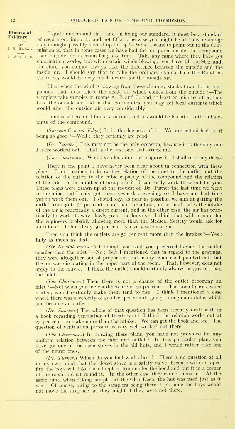 .^limites of Evidence. .Mr J. Williams. 24 Sep.. 1904. I quite understand that, and, in fixing our standard, it must be a standard of respiratory impurity and not CO2, otherwise you might be at a disadvantage as you might possibly have it up to 1-4 ?—What I want to point out to the Com- mission is, that in some cases we have had the air purer inside the compound than outside for a certain length of time. Take any mine where they have got chlorination works, and with certain winds blowing, you have Cl and SO2, and,, therefore, you cannot always take the difference between the outside and the inside air. I should say that to take the ordinary standard on the Rand, as ■34 to ‘35 would be very much nearer for the outside air. Then when the wind is blowing from these chimney-stacks towards the com- pounds that must affect the inside air which comes from the outside ?—The samplers take samples in rooms A., B. and C., and, at least 20 minutes after, they take the outside air, and in that 20 minutes, you may get local currents which would alter the outside air very considerably. In no case here do I find a vitiation such as would be harmful to the inhabi- tants of the compound. {Surgeon-General Edge.) It is the lowness of it. We are astonished at it being so good ?—Well ; they certainly are good. {Dr. Turner.) This may not be the only occasion, because it is the only one I have worked out. That is the first one that struck me. {The Chairman.) Would you look into these figures ?—I shall certainly do so. There is one point I have never been clear about in connection with these plans. I am anxious to know the relation of the inlet to the outlet, and the relation of the outlet to the cubic capacity of the compound, and the relation of the inlet to the number of occupants ?—I can easily work these out for you. These plans were drawn up at the request of Dr. Turner the last time we went to the mine, and I only got them yesterday evening, so I have not had time yet to work them out. I should say, as near as possible, we aim at getting the outlet from 30 to 50 per cent, more than the intake, but as in all cases the intake of the air is practically a direct current, and in the other case, the air has prac- tically to work its way slowly from the louvre. I think that will account for the engineers probably allowing more than the Medical Society would ask for an intake. I should say 50 per cent, is a very safe margin. Then you think ihe outlets are 50 per cent, more than the intakes?—Yes r. fully as much as that. {Sir Kendal Franks.) I though you said you preferred having the outlet smaller than the inlet ?—No ; but I mentioned that in regard to the gratings, they were altogether out of proportion, and in my evidence I pointed out that the air was circulating in the upper part of the room. That, however, does not apply to the louvre. I think the outlet should certainly always be greater than the inlet. {The Chairman.) Then there is not a chance of the outlet becoming an inlet ?—Not when you have a difference of 50 per cent. The law of gases, when heated, would certainly make them tend to rise. I think I mentioned a case where there was a velocity of 290 feet per minute going through an intake, which had become an outlet. {Dr. Sansom.) The whole of that question has been lecently dealt with in a book regarding ventilation of theatres, and I think the relation works out at 25 per cent, out-take more than the intake. We can get the book and see. The question of ventilation pressure is very well worked out there. {The Chairman.) In drawing these plans, you have not provided for any uniform relation between the inlet and outlet ?—In this particular plan, you have got one of the open stoves in the old huts, and I would rather take one of the newer ones. {Dr. Turner.) Which do you find works best ?—There is no question at all in my own mind that the closed stove is a safety valve, because with an open fire, the boys will take their fireplace from under the hood and put it in a corner of the room and sit round it. In the other case they cannot move it. At the same time, when taking samples at the Glen Deep, the hut was used just as it was. Of course, owing to the samplers being there, I presume the boys would not move the fireplace, as they might if they were not there.