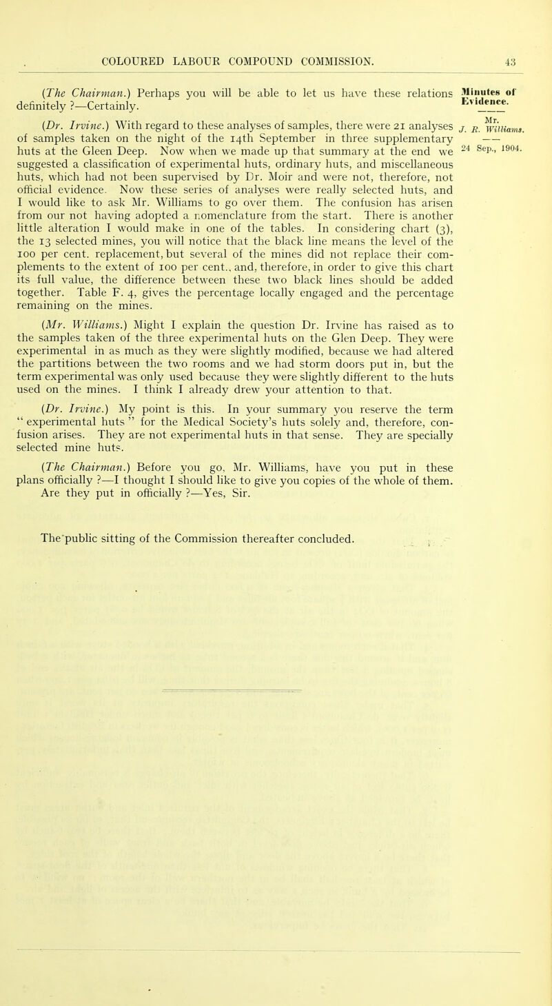 {The Chairman.) Perhaps you will be able to let us have these relations definitely ?—Certainly. {Dr. Irvine.) With regard to these analyses of samples, there were 21 analyses of samples taken on the night of the 14th September in three supplementary huts at the Gleen Deep. Now when we made up that summary at the end we suggested a classification of experimental huts, ordinary huts, and miscellaneous huts, which had not been supervised by Dr. Moir and were not, therefore, not official evidence. Now these series of analyses were really selected huts, and I would like to ask Mr. Williams to go over them. The confusion has arisen from our not having adopted a nomenclature from the start. There is another little alteration I would make in one of the tables. In considering chart (3), the 13 selected mines, you will notice that the black line means the level of the 100 per cent, replacement, but several of the mines did not replace their com- plements to the extent of 100 per cent., and, therefore, in order to give this chart its full value, the difference between these two black lines should be added together. Table F. 4, gives the percentage locally engaged and the percentage remaining on the mines. {Mr. Williams.) Might I explain the question Dr. Irvine has raised as to the samples taken of the three experimental huts on the Glen Deep. They were experimental in as much as they were slightly modified, because we had altered the partitions between the two rooms and we had storm doors put in, but the term experimental was only used because they were slightly different to the huts used on the mines. I think I already drew your attention to that. {Dr. Irvine.) My point is this. In your summary you reserve the term “ experimental huts ” for the Medical Society’s huts solely and, therefore, con- fusion arises. They are not experimental huts in that sense. They are specially selected mine huts. {The Chairman.) Before you go, Mr. Williams, have you put in these plans officially ?—I thought I should like to give you copies of the whole of them. Are they put in officially ?•—Yes, Sir. Minutes of Evidence. Mr. J. R. Williams. 24 Sep., 1904. The'public sitting of the Commission thereafter concluded.