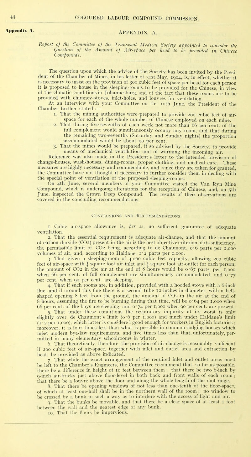 Appendix A. APPENDIX A. Report of the Committee of the Transvaal Medical Society appointed to consider the Question of the Amount of Air-space per head to be provided in Chinese Compounds. The question upon which the advi’ce of the Society has been invited by the Presi- dent of the Chamber of Mines, in his letter of 31st May, 1904, is, in effect, whether it is necessary to insist on the provision of 300 cubic feet of space per head for each person it is proposed to house in the sleeping-rooms to be provided for the Chinese, in view of the climatic conditions in Johannesburg, and of the fact that these rooms are to be provided with chimney-stoves, inlet-holes, and louvres for ventilation. At an interview with your Committee on th- loth June, the President of the Chamber further stated :— 1. That the mining authorities were prepared to provide 200 cubic feet of air- space for each of the whole number of Chinese employed on each mine. 2. That during five-sevenths of each week not more than 66 per cent, of the full complement would simultaneously occupy any room, and that during the remaining two-sevenths (Saturday and Sunday nights) the proportion accommodated would be about 90 per cent. 3. That the mines would be prepared, if so advised by the Society, to provide means of mechanical ventilation and of warming the incoming air. Reference was also made in the President’s letter to the intended provision of change-houses, wash-houses, dining-rooms, proper clothing, and medical care. These measures are highly necessary and commendable, and, since they are taken for granted, the Committee have not thought it necessary to further consider them in dealing with the special point of ventilation of the proposed sleeping-rooms. On 4th June, several members of your Committee visited the Van Ryn IMine Compound, which is undergoing alterations for the reception of Chinese, and, on 5th June, inspected the Crown Deep Compound. The results of their observations are covered in the concluding recommendations. Conclusions and Recommendations. 1. Cubic air-space allowance is, per se, no sufficient guarantee of adequate ventilation. 2. That the essential requirement is adequate air-change, and that the amount of carbon dioxide (CO2) present in the air is the best objective criterion of its sufficiency, the permissible limit of CO2 being, according to de Chaumont, 0'6 parts per 1,000 volumes of air, and, according to Haldane, i‘2 parts per 1,000. 3. That given a sleeping-room of 4,000 cubic feet capacity, allowing 200 cubic feet of air-space with J square foot air-inlet and J square foot air-outlet for each person, the amount of CO2 in the air at the end of 8 hours would be 0'6y parts per 1,000 when 66 per cent, of full complement are simultaneously accommodated, and O'yy per cent, when 90 per cent, are sleeping. 4. That if such rooms are, in addition, provided with a hooded stove with a 6-inch flue, and if around this flue there is a second tube 12 inches in diameter, with a bell- shaped opening 8 feet from the ground, the amount of CO2 in the air at the end of 8 hours, assuming the fire to be burning during that time, will be 0'64 per 1,000 when 66 per cent, of the boys are sleeping, and O’74 per 1,000 when 90 per cent, are present. 5. That under these conditions the respiratory impurity at its worst is only slightly over de Chaumont’s limit (0 ’6 per 1,000) and much under Haldane’s limit (i ’2 per 1,000), which latter is cons'derei good enough for workers in English factories ; moreover, it is four times less than what is possible in common lodging-houses which meet modern bye-law requirements, and five times less than that, unfortunately, per- mitted in many elementary schoolrooms in winter. 6. That theoretically, therefore, the provision of air-change is reasonably sufficient if 200 cubic feet of air-space, together with inlet and outlet area and extraction by heat, be provided as above indicated. 7. That while the exact arrangement of the required inlet and outlet areas must be left to the Chamber’s Engineers, the Committee recommend that, so far as possible, there be a difference in height of 10 feet between them ; that there be two 6-inch by 9-inch air-bricks just above floor-level in both back and front walls of each room ; that there be a louvre above the door and along the whole length of the roof ridge. 8. That there be opening windows of not less than one-tenth of the floor-spac'*, of which at least one-half shall be in the northern wall of the room ; no window to be crossed by a bunk in such a way as to interfere with the access of light and air. 9. That the bunks be movable, and that there be a clear space of at least i foot between the wall and the nearest edge ol any bunk. 10. That the Hoors be imperrdous.