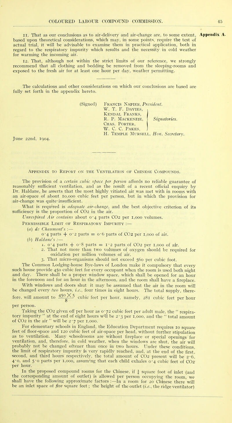 11. That as our conclusions as to air-delivery and air-change are, to some extent, Appendix A. based upon theoretical considerations, which may, in some points, require the test of actual trial, it will be advisable to examine them in practical application, both in regard to the respiratoiy impurity which results and the necessity in cold weather for warming the incoming air. 12. That, although not within the strict limits of our reference, we strongly recommend that all clothing and bedding be removed from the sleeping-rooms and exposed to the fresh air for at least one hour per day, weather permitting. The calculations and other considerations on which our conclusions are based are fully set forth in the appendix hereto. (Signed) Francis Napier, President. W. T. F. Davies, i Kendal Franks, 1 R. P. Mackenzie, | Signatories. Chas. Porter, W. C. C. Pakes, ] H. Temple IMursell, Hon. Secretary. June 22nd, 1904. Appendix to Report on the Ventilation of Chinese Compounds. The provision of a certain cubic space per person affords no reliable guarantee of reasonably sufficient ventilation, and as the result of a recent official enquiry by Dr. Haldane, he asserts that the most highly vitiated air was met with in rooms with an air-space of about 10,000 cubic feet per person, but in which the provision for air-change was quite-insufficient. What is required is adequate air-change, and the best objective criterion of its sufficiency is the proportion of CO2 in the air. Unrespired Air contains about 0-4 parts CO2 per 1,000 volumes. Permissible Limit of Respiratory Impurity :— {a) de Chauniont's :— 0‘4 parts 0‘2 parts — O'b parts of CO2 per 1,000 of air. (6) Haldane’s :— 1. o’4 parts + 0'8 parts = i‘2 parts of CO2 per 1,000 of air. 2. That not more than two volumes of oxygen should be required for oxidation per million volumes of air. 3. That micro-organisms should not exceed 560 per cubic foot. The Common Lodging-house Bye-laws of London make it compulsory that every such house provide 450 cubic feet for every occupant when the room is used both night and day. There shall be a proper window space, which shall be opened for an hour in the forenoon and for an hour in the afternoon, and the room shall have a fireplace. With windows and doors shut it may be assumed that the air in the room will be changed every two hours, i.e., four times in eight hours. The total supply, there- fore, will amount to ^ cubic feet per hour, namely, 281 cubic feet per hour per person. Taking the CO2 given off per hour as 0-72 cubic feet per adult male, the “ respira- tory impurity ” at the end of eight hours wffl be 2-3 per 1,000, and the “ total amount of CO2 in the air ” will be 2-7 per 1,000. For elementary schools in England, the Education Department requires 10 square feet of ffoor-space and 120 cubic feet of air-space per head, without further stipulation as to ventilation. Many schoolrooms are without fireplace or special openings for ventilation, and, therefore, in cold weather, when the windows are shut, the air will probably not be changed oftener than once in two hours. Linder these conditions, the limit of respiratory- impurity- is very rapidly reached, and, at the end of the first^ second, and third hours respectively, the total amount of CO2 present will be 2-6,. 4-0, and 5-0 parts per 1,000, assummg that each child exhales 0-4 cubic feet of CO2 per hour. In the proposed compound rooms for the Chinese, if 1 square foot of inlet (and the corresponding amount of outlet) is allowed per person occupying the room, we shall have the following approximate factors :—In a room for 20 Chinese there will be an inlet space of five square feet; the height of the outlet {i.e., the ridge ventilator)