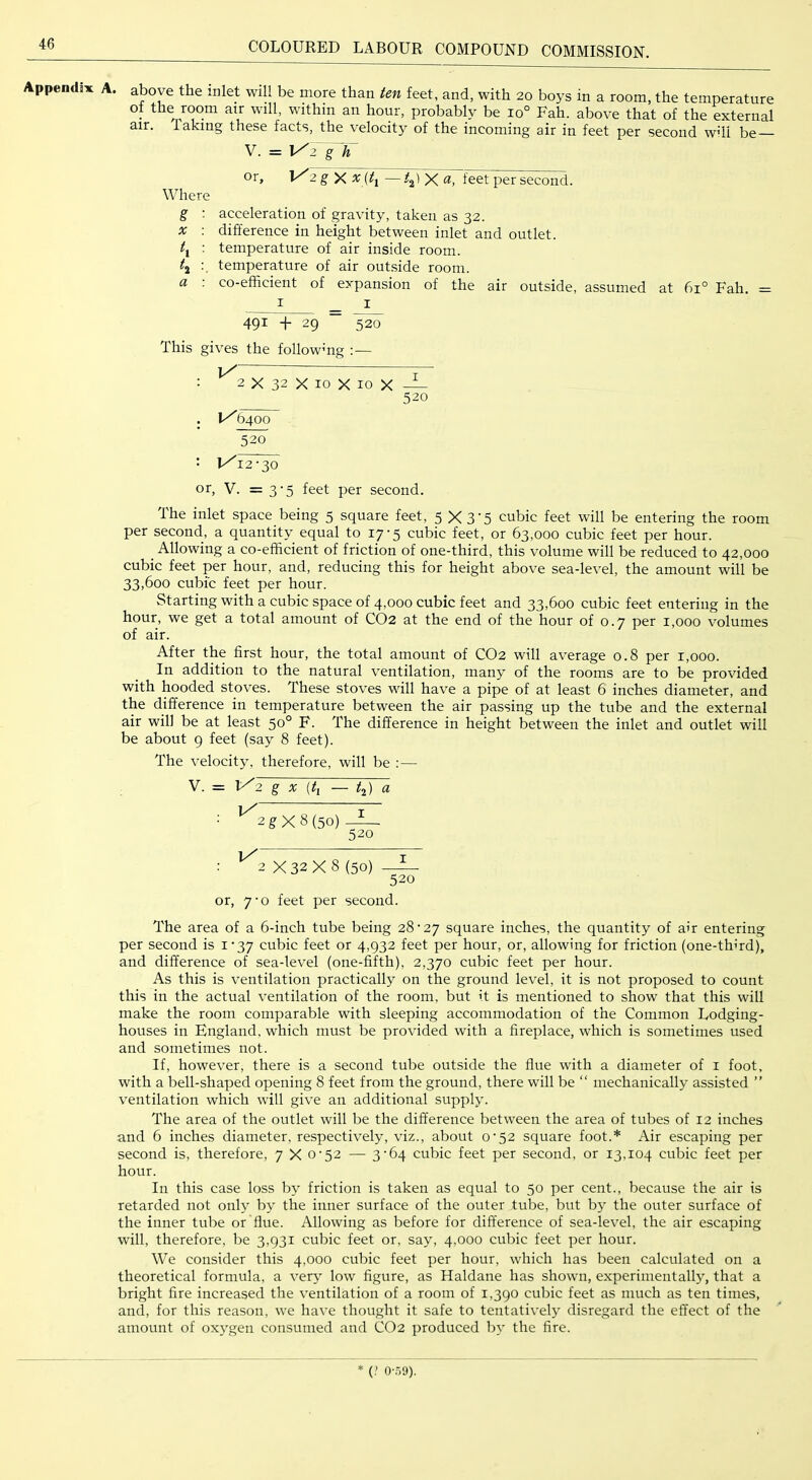 Appendix A. above the inlet will be more than ten feet, and, with 20 boys in a room, the temperature of the room air will, within an hour, probably be 10° Fah. above that of the external air. Taking these facts, the velocity of the incoming air in feet per second will be V. = 2 g X ^ (^1 — ^2' X <*, feet per second. Where g : acceleration of gravity, taken as 32. X : difference in height between inlet and outlet. t^ : temperature of air inside room. tj temperature of air outside room. a : co-efficient of expansion of the air outside, assumed at 61° Fah. = I _ I 491 + 29 “ ^20 This gives the followmg :— iX ^ ■ 2 X 32 X 10 X 10 X — 520 . iX 6400 Yo : 1x12-30 or, V. = 3’5 feet per second. The inlet space being 5 square feet, 5 X 3'5 cubic feet will be entering the room per second., a quantity equal to 17-5 cubic feet, or 63,000 cubic feet per hour. ^ Allowing a co-efficient of friction of one-third, this volume will be reduced to 42,000 cubic feet per hour, and, reducing this for height above sea-level, the amount will be 33,600 cubic feet per hour. Starting with a cubic space of 4,000 cubic feet and 33,600 cubic feet entering in the hour, we get a total amount of CO2 at the end of the hour of 0.7 per 1,000 volumes of air. After the first hour, the total amount of CO2 will average 0.8 per 1,000. In addition to the natural ventilation, many of the rooms are to be provided with hooded stoves. These stoves will have a pipe of at least 6 inches diameter, and the difference in temperature between the air passing up the tube and the external air will be at least 50° F. The difference in height between the inlet and outlet will be about 9 feet (say 8 feet). The velocity, therefore, will be ;— V. = 1^2 g X {ti — t^) a ■ ^2 g X 8 (50) 520 : ^2 X 32 X 8 (50) 520 or, 7-0 feet per second. The area of a 6-inch tube being 28-27 square inches, the quantity of air entering per second is i'37 cubic feet or 4,932 feet per hour, or, allowing for friction (one-third), and difference of sea-level (one-fifth), 2,370 cubic feet per hour. As this is ventilation practically on the ground level, it is not proposed to count this in the actual ventilation of the room, but it is mentioned to show that this will make the room comparable with sleeping accommodation of the Common Lodging- houses in England, which must be provided with a fireplace, which is sometimes used and sometimes not. If, however, there is a second tube outside the flue with a diameter of i foot, with a bell-shaped opening 8 feet from the ground, there will be “ mechanically assisted ” ventilation which will give an additional supply. The area of the outlet will be the difference between the area of tubes of 12 inches and 6 inches diameter, respectively, viz., about 0-52 square foot.* Air escaping per second is, therefore, 7 X 0-52 — 3'64 cubic feet per second, or 13,104 cubic feet per hour. In this case loss by friction is taken as equal to 50 per cent., because the air is retarded not only by the inner surface of the outer tube, but b} the outer surface of the inner tube or flue. Allowing as before for difference of sea-level, the air escaping will, therefore, be 3,931 cubic feet or, say, 4,000 cubic feet per hour. We consider this 4,000 cubic feet per hour, which has been calculated on a theoretical formula, a very low figure, as Haldane has shown, experimentally, that a bright fire increased the ventilation of a room of 1,390 cubic feet as much as ten times, and, for this reason, we have thought it safe to tentatively disregard the effect of the amount of oxygen consumed and CO2 produced b}- the fire. * (.' o-.i!)).