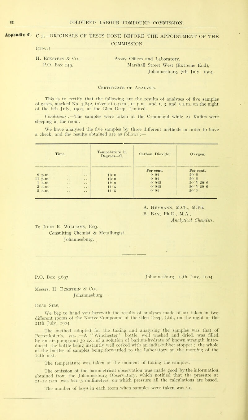 Appendix C. C 3.—ORIGiNALvS OF TESTS DONE BEFORE THE APPOINTMENT OF THE COMMISSION. COPY.I H. Eckstein & Co., P.O. Box 149. Assay Offices and Laboratory, Marshall Street West (Extreme End), Johannesburg, 7th July, 1904. Certificate of Analysis. This is to certify that the following are the results of analyses of five samples of gases, marked No. 3,842, taken at 9 p.m., ii p.m., and i, 3, and 5 a.111. on the night of the 6th July, 1904, at the Glen Deep, Limited. Conditions :—^The samples were taken at the Compound while 21 Kaffirs were sleeping in the room. We have analysed the five samples by three different methods in order to have a check, and the results obtained are as follows :— Time. Temperature in Degrees—C. Carbon Dioxide. Oxygen. Per cent. Per cent. 9 p.m. 13-0 ()-()4 20-6 11 p.m. 13-0 0‘04 20-6 1 a.m. 12-0 0 ■ 04.S 20•5-20•6 3 a.m. 11-5 0 ■ 045 20-5-20-6 5 a.m. 11-5 0-04 20-6 To John R. Williams, Esq., Consulting Chemist & Metallurgist, Johannesburg. A. Heymann, M.Ch., M.Ph., B. Bay, Ph.D., M.A., Analytical Chemists. P.O. Box 3,697. Johannesburg, 13th July, 1004. Messrs. H. Eckstein & Co., Johannesburg. Dear vSirs, We beg to hand you herewith the results of anah’ses made of air taken in two different rooms of the Native Compound of the Glen Deejr, Ltd., on the night of the iith July, 1904. The method adopted for the taking and anahsing the samples was that of Pettenkofer’s, viz. :—A “ Winchester ” bottle, well washed and dried, was filled by an air-]nnnp and 30 c.c. of a solution of barium-hydrate of known strength intro- duced, the bottle being instantly well corked with an india-rubber stopper ; the whole of the bottles of samples being forwarded to the Laboratory on the mornhig of the 12th inst. The temperature was taken at the moment of taking the samples. The omission of the barometrical observation was made good by the information obtained from the Johannesburg Observatory, which notified that tlm pressure at 11-12 p.m. was 621-5 millimetres, on which pressure all the calculations are based. The number of boys in each room when samples were taken was 2i.