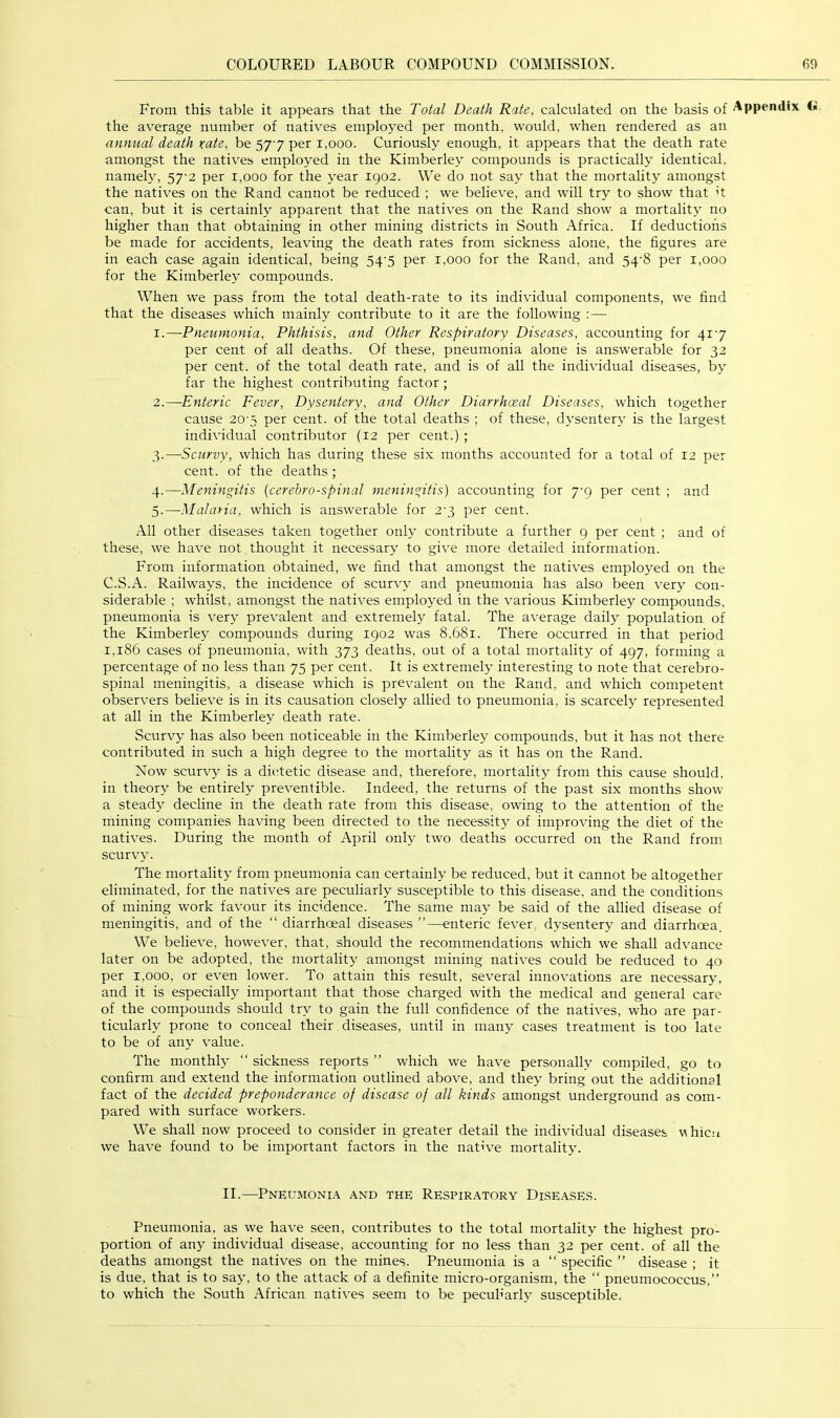 From this table it appears that the Total Death Rate, calculated on the basis of <». the average number of natives employed per month, would, when rendered as an annual death rate, be 57-7 per 1,000. Curiously enough, it appears that the death rate amongst the natives employed in the Kimberley compounds is practically identical, namely, 57-2 per 1,000 for the year 1902. We do not say that the mortality amongst the natives on the Rand cannot be reduced ; we believe, and will try to show that ’t can, but it is certainly apparent that the natives on the Rand show a mortality no higher than that obtaining in other mining districts in South Africa. If deductions be made for accidents, leaving the death rates from sickness alone, the figures are in each case again identical, being 54'5 per 1,000 for the Rand, and 54‘8 per 1,000 for the Kimberley compounds. When we pass from the total death-rate to its individual components, we find that the diseases which mainly contribute to it are the following :— 1. —Pneumonia, Phthisis, and Other Respiratory Diseases, accounting for 4i'7 per cent of all deaths. Of these, pneumonia alone is answerable for 32 per cent, of the total death rate, and is of all the individual diseases, by far the highest contributing factor ; 2. —Enteric Fever, Dysentery, and Other Diarrhceal Diseases, which together cause 20'5 per cent, of the total deaths ; of these, dysentery is the largest individual contributor (12 per cent.) ; 3. —Scurvy, which has during these six months accounted for a total of 12 per cent, of the deaths ; 4. —Meningitis {cerehro-spinal meningitis) accounting for 7-9 per cent ; and 5. —Malaria, which is answerable for 2'3 per cent. All other diseases taken together only contribute a further 9 per cent ; and of these, we have not thought it necessary to give more detailed information. From information obtained, we find that amongst the natives employed on the C.S.A. Railways, the incidence of scurvy and pneumonia has also been very con- siderable ; whilst, amongst the natives employed in the various Kimberley compounds, pneumonia is very prevalent and extremely fatal. The average daily population of the Kimberley compounds during 1902 was 8,681. There occurred in that period 1,186 cases of pneumonia, with 373 deaths, out of a total mortality of 497, forming a percentage of no less than 75 per cent. It is extremely interesting to note that cerebro- spinal meningitis, a disease which is prevalent on the Rand, and which competent observers believe is in its causation closely allied to pneumonia, is scarcely represented at all in the Kimberley death rate. Scurvy has also been noticeable in the Kimberley compounds, but it has not there contributed in such a high degree to the mortality as it has on the Rand. Now scurvy is a dicfietic disease and, therefore, mortality from this cause should, in theory be entirely preventible. Indeed, the returns of the past six months show a steady decline in the death rate from this disease, owing to the attention of the mining companies having been directed to the necessity of improving the diet of the natives. During the month of April only two deaths occurred on the Rand from scurvy. The mortality from pneumonia can certainly be reduced, but it cannot be altogether eliminated, for the natives are peculiarly susceptible to this disease, and the conditions of mining work favour its incidence. The same may be said of the allied disease of meningitis, and of the “ diarrhceal diseases ”—enteric fever dysentery and diarrhoea. We believe, however, that, should the recommendations which we shall advance later on be adopted, the mortality amongst mining natives could be reduced to 40 per 1,000, or even lower. To attain this result, several innovations are necessary, and it is especially important that those charged with the medical and general care of the compounds should try to gain the full confidence of the natives, who are par- ticularly prone to conceal their diseases, until in many cases treatment is too late to be of any value. The monthly “ sickness reports ” which we have personally compiled, go to confirm and extend the information outlined above, and they bring out the additional fact of the decided preponderance of disease of all kinds amongst underground as com- pared with surface workers. We shall now proceed to consider in greater detail the individual diseases whicM we have found to be important factors in the native mortality. II.—Pneumoni.\ and the Respiratory Diseases. Pneumonia, as we have seen, contributes to the total mortality the highest pro- portion of any individual disease, accounting for no less than 32 per cent, of all the deaths amongst the natives on the mines. Pneumonia is a “ specific ” disease ; it is due, that is to say, to the attack of a definite micro-organism, the “ pneumococcus,” to which the South African natives seem to be peculiarly susceptible.