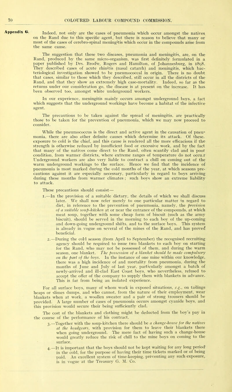 Appendix (i>. Indeed, not only are the cases of pneumonia which occur amongst the natives on the Rand due to this specific agent, but there is reason to believe that many or most of the cases of cerebro-spinal meningitis which occur in the compounds arise from the same cause. The suggestion that these two diseases, pneumonia and meningitis, are, on the Rand, produced by the same micro-organism, was first definitely formulated in a paper published by Drs. Brod’e, Rogers and Hamilton, of Johannesburg, in i8g8. They described cases of acute rhinitis (nasal catarrh) and meningitis, which bac- teriological investigation showed to be pneumococcal in origin. There is no doubt that cases, similar to those which they described, still occur in all the districts of the Rand, and that they show an extremely high case-mortality. Indeed, so far as the returns under our consideration go, the disease is at present on the increase. It has been observed too, amongst white underground workers. In our experience, meningitis mainly occurs amongst underground boys, a fact which suggests that the underground workings have become a habitat of the infective agent. The precautions to be taken against the spread of meningitis, are practically those to be taken for the prevention of pneumonia, which we may now proceed to consider. While the pneumococcus is the direct and active agent in the causation of pneu- monia, there are also other definite causes which determine its attack. Of these, exposure to cold is the chief, and this cause is rendered all the more efficacious if the strength is otherwise reduced by insufficient food or excessive work, and by the fact that many of the natives come direct to the Rand, often scantily clad and in poor condition, from warmer districts, where extreme ranges of temperature do not occu.r Underground workers are also very liable to contract a chill on coming out of the warm underground workings to the surface. Hence we find that the incidence of pneumonia is most marked during the cold months of the year, at which seasons pre- cautions against it are especially necessary, particularly in regard to boys arriving during these months from warmer climates ; such boys show an extreme liability to attack. These precautions should consist— I.—In the provision of a suitable dietary, the details of which we shall discuss, later. We shall now refer merely to one particular matter in regard to^ diet, in reference to the prevention of pneumonia, namely, the provision of a suitable soup-kitchen at or near the entrance of the compounds, at which meat soup, together with some cheap form of biscuit (such as the army biscuit), should be served in the morning to each boy of the up-coming and down-going underground shifts, and to the surface boys. This system is already in vogue on several of the mines of the Rand, and has proved beneficial. 2. —During the cold season (from April to .September) the recognised recruiting agency should be required to issue two blankets to each boy on starting for the Rand, who may not be possessed of them, and during the warm season, one blanket. The possession of a blanket should be made compulsory on the part of the boys. In the instance of one mine within our knowledge, there was a high incidence of and mortality from pneumonia, during the months of June and July of last year, particularly amongst a batch of newly-arrived and ill-clad East Coast boys, who nevertheless, refused to. accept the offer of the company to supply them with blankets in advance. This is far from being an isolated experience. For all surface boys, many of whom work in exposed situations, e.g., on tailings heaps or slimes dumps, and who cannot, from the nature of their employment, wear blankets when at work, a woollen sweater and a pair of strong trousers should be provided. A large number of cases of pneumonia occurs amongst cyanide boys, and this provision would secure their being sufficiently clad. The cost of the blankets and clothing might be deducted from the boy’s pay in the course of the performance of his contract. 3. —Together with the soup-kitchen there should be a change-house for the natives at the headgears, with provision for them to leave their blankets there when going underground. The mere fact of having such a change-house would greatly reduce the risk of chill to the mine boys on coming to the surface. 4. _It is important that the boys should not be kept waiting for any long period' in the cold, for the purpose of having their time tickets marked or of being paid. An excellent system of time-keeping, preventing an} such exposure, is in vogue at the Treasur}’ G. M. Co.