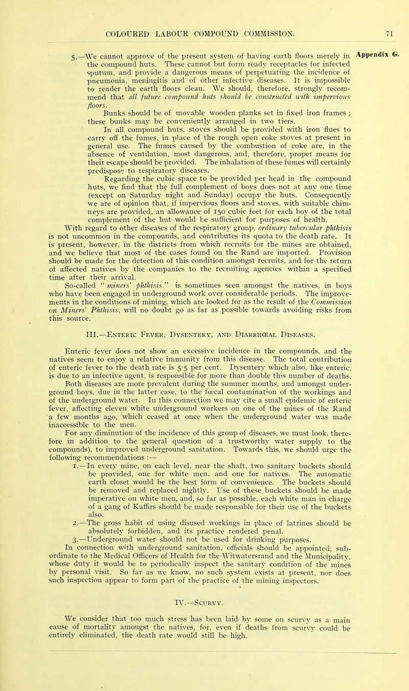 5.—We cannot approve of the present system of having earth floors merely in the compound huts. These cannot but form ready receptacles for infected sputum, and provide a dangerous means of perpetuating the incidence of pneumonia, meningitis and of other infective diseases. It is impossible to render the earth floors clean. We should, therefore, strongly recom- mend that all future compound huts should be constrticted with impervious floors. Bunks should be of movable wooden planks set in fixed iron frames ; these bunks may be conveniently arranged in two tiers. In all compound huts, stoves should be provided with iron flues to carry off the fumes, in place of the rough open coke stoves at present in general use. The fumes caused by the combustion of coke are, in the absence of ventilation, most dangerous, and, therefore, proper means for their escape should be provided. The inhalation of these fumes will certainly predispose to respiratory diseases. Regarding the cubic space to be provided per head in the compound huts, we find that the full complement of boys does not at any one time (except on Saturday night and Sunday) occupy the huts. Consequently we are of opinion that, if impervious floors and stoves, with suitable chim- neys are provided, an allowance of 150 cubic feet for each boy of the total complement of the hut would be .sufficient for purposes of health. With regard to other diseases of the respiratory group, ordinary tubercular phthisis is not uncommon in the compounds, and contributes its quota to the death rate. It is present, however, in the districts from which recruits for the mines are obtained, and we believe that most of the cases found on the Rand are imported. Provision should be made for the detection of this condition amongst recruits, and for the return of affected natives by the companies to the recruiting agencies within a specified time after their arrival. So-called “ miners’ phthisis ” is sometimes seen amongst the natives, in boys who have been engaged in underground work over considerable periods. The improve- ments in the conditions of mining, which are looked for as the result of the Commission on Miners’ Phthisis, will no doubt go as far as possible towards avoiding risks from this source. III.—Enteric Fever, Dysentery, and Diarrhcear Diseases. Enteric fever does not show an excessive incidence in the compounds, and the natives seem to enjoy a relative immunity from this disease. The total contribution of enteric fever to the death rate is 5-5 per cent. Dysentery which also, like enteric, is due to an infective agent, is responsible for more than double this number of deaths. Both diseases are more prevalent during the summer months, and amongst under- ground boys, due in the latter case, to the foecal contamination of the workings and of the underground water. In this connection we may cite a small epidemic of enteric fever, affecting eleven white underground workers on one of the mines of the Rand a few months ago, which ceased at once when the underground water was made inaccessible to the men. For any diminution of the incidence of this group of diseases, we must look, there- fore in addition to the general question of a trustworthy water supply to the compounds), to improved underground sanitation. Towards this, we should urge the following recommendations :— 1. —In every mine, on each level, near the shaft, two sanitary buckets should be provided, one for white men, and one for natives. The automatic earth closet would be the best form of convenience. The buckets should be removed and replaced nightly. Use of these buckets should be made imperative on white men, and, so far as possible, each white man in charge of a gang of Kaffirs should be made responsible for their use of the buckets also. 2. —The gross habit of using disused workings in place of latrines should be absolutely forbidden, and its practice rendered penal. 3. —Underground water should not be used for drinking purposes. In connection with underground sanitation, officials should be appointed, sub- ordinate to the Medical Officers of Health for the Witwatersrand and the Municipality, whose duty it would be to periodically inspect the sanitary condition of the mines by personal visit. So far as we know, no such system exists at present, nor does such inspection appear to form part of the practice of the mining inspectors. IV.—Scurvy. We consider that too much stress has been laid by some on scurvy as a main cause of mortality amongst the natives, for, even if deaths from scurvy could be entirely eliminated, the death rate would still be high.