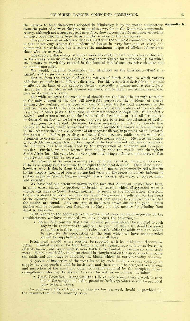 the natives to feed themselves adopted in Kimberley is by no means satisfactory, Appendix G. from the point of view of the prevention of scurvy, for in the Kimberley compounds, scurvy, although not a cause of great mortality, shows a considerable incidence, especially amongst boys who have been three months or more in the compounds. The provision of an adequate diet is a matter of the simplest commercial economy, in that it not only reduces the incidence of disease in every form, and of scurvy and pneumonia in particular, but it secures the maximum output of efficient labour from those who are at work. The source of the energy of human work lies solely in food, and to ignore th's fact, by the supply of an insufficient diet, is a most short-sighted form of economy, for which the penalty is inevitably exacted in the form of bad labour, excessive sickness and an undue mortality. We would, therefore, concentrate our attention on the question -.—What is a suitable dietary for the native workers ? Mealies form the staple food of the natives of South Alrica, to which various additions are made in the different districts. For this reason it is desirable to maintain meah’es as the basis of any proposed dietary, especially as mealie meal is particularly rich in fat, is rich also in nitrogenous elements, and is highly nutritious, resembling oats in its nutritive value. But while we agree that mealie meal should form the basis, the attempt to render it the only element of the diet will inevitably perpetuate the incidence of scurv}- amongst the workers, as has been abundantly proved by the local experience of the past two years, and by the facts which we have cited, of the incidence of diseases allied to scurvy in other parts of the world, where maize forms the staple diet. If imperfectly cooked—and steam seems to be the best method of cooking—or, if at all decomposed or diseased, mealies, as we have seen, may give rise to serious d’sturbances of health. Additions to this diet, therefore, become necessary, in order to provide that variety in the food, which is essential in order to provide the worker with a sufficiency of the necessary chemical components of an adequate dietary in proteids, carbo-h3ffirates, fats and salts. Before proceeding to discuss these necessary' additions, we would call attention to certain facts regarding the available mealie supply'. Hitherto the output of South African mealies has not been equal to the local demand, and, as a consequence, the difference has been made good by the importation of American and European mealies. Further, we have learned from inquiry that the mealie crop throughout South Africa has, this year, been a very poor one, owing to climatic influences, so that importation will still be necessary. An extension of the mealie-growing area in South A fried is, therefore, necessarAg if the local supply is in the future to be equal to the local demand. There is no reason, however, wh>g if this be done. South Africa should not be economically self-sufficient in this respect, except, of course, during bad years, for the factors adversely influencing surface crops in South Africa—drought, frosts, locusts, etc.—are, of course, many and variable. We have had our attention drawn to the fact that American mealies have been, in some cases, shown to produce outbreaks of scurvjg which disappeared when a change was made to South African mealies. It seems an obvious inference, therefore, that steps should be taken to render the South African output sufficient for the needs of the country. Even so, however, the greatest care should be exercised to see that the mealies are sound. Only one crop of mealies is grown during the 5^ear. Green mealies can be obtained from December to May, and ripe mealies for grinding from April to December. With regard to the additions to the mealie meal basis, rendered necessary by the considerations we have advanced, we may discuss the following : — 1. Meat.—We consider that 3 lbs., of meat per week should be supplied to each boy in the compounds throughout the >'ear. Of this, i lb. should be issued to the bo>s in the compounds twice a week, while the additional i lb. should be used for the preparation of the soup which we have recommended should be supplied in the morning to all boj’s. Fresh meat, should, where possible, be supplied, as it has a higher anti-scorbutic value. Tainted meat, so far from being a remedy against scurvy, is an active cause of that disease, and frozen meat is more liable to be tainted, or become so, than fresh meat. Where practicable, the meat should be slaughtered on the spot, so as to procure the additional advantage of obtaining the blood, which the natives readily consume. A system of inspection of the meat issued by such butchers as ma}' contract to supply the compounds should be instituted, and there should be stringent regulations and inspection of the meat and other food stuffs supplied b> the occupiers of any eating-houses who may be allowed to cater for natives on or near the mines. 2. Fresh Vegetables.—Mon^ with the i lb. of meat issued twice a week to each boy in the compounds, half a pound of fresh vegetables should be provided (also twice a week). An additional i lb. of fresh vegetables per boy per week should be prorflded for the manufacture of the morning soup.