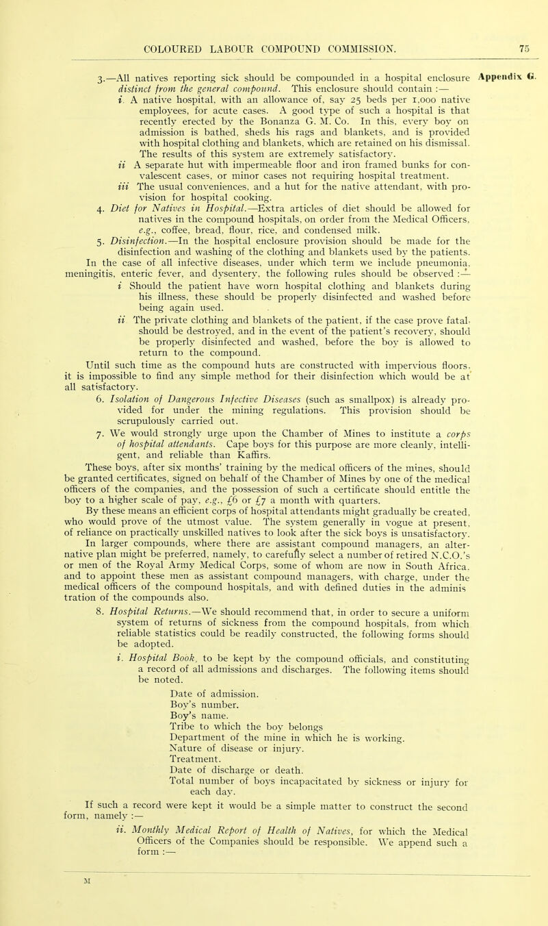 3. —All natives reporting sick should be compounded in a hospital enclosure Appendix G. distinct from the general compound. This enclosure should contain :— i. A native hospital, with an allowance of, say 25 beds per 1,000 native employees, for acute cases. A good type of such a hospital is that recently erected by the Bonanza G. M. Co. In this, every boy on admission is bathed, sheds his rags and blankets, and is provided with hospital clothing and blankets, which are retained on his dismissal. The results of this system are extremely satisfactory. ii A separate hut with impermeable floor and iron framed bunks for con- valescent cases, or minor cases not requiring hospital treatment. Hi The usual conveniences, and a hut for the native attendant, with pro- vision for hospital cooking. 4. Diet for Natives in Hospital.—^Extra articles of diet should be allowed for natives in the compound hospitals, on order from the Medical Officers, e.g., coffee, bread, flour, rice, and condensed milk. 5. Disinfection.—In the hospital enclosure provision should be made for the disinfection and washing of the clothing and blankets used by the patients. In the case of all infective diseases, under which term we include pneumonia, meningitis, enteric fever, and dysentery, the following rules should be observed i Should the patient have worn hospital clothing and blankets during his illness, these should be properly disinfected and washed before being again used. ii The private clothing and blankets of the patient, if the case prove fatal. should be destroyed, and in the event of the patient’s recovery, should be properly disinfected and washed, before the boy is allowed to return to the compound. Until such time as the compound huts are constructed with impervious floors, it is impossible to find any simple method for their disinfection which would be at’ all satisfactory. 6. Isolation of Dangerous Infective Diseases (such as smallpox) is already pro- vided for under the mining regulations. This provision should be scrupulously carried out. 7. We would strongly urge upon the Chamber of Mines to institute a corps of hospital attendants. Cape boys for this purpose are more cleanly, intelli- gent, and reliable than Kaffirs. These boys, after six months’ training by the medical officers of the mines, should be granted certificates, signed on behalf of the Chamber of Mines by one of the medical officers of the companies, and the possession of such a certificate should entitle the boy to a higher scale of pay, e.g., £6 or £y a month with quarters. By these means an efficient corps of hospital attendants might gradually be created, who would prove of the utmost value. The system generally in vogue at present, of reliance on practically unskilled natives to look after the sick boys is unsatisfactory. In larger compounds, where there are assistant compound managers, an alter- native plan might be preferred, namely, to carefufly select a number of retired N.C.O.’s or men of the Royal Army Medical Corps, some of whom are now in South Africa, and to appoint these men as assistant compound managers, with charge, under the medical officers of the compound hospitals, and with defined duties in the adminis tration of the compounds also. 8. Hospital Returns.—We should recommend that, in order to secure a uniform system of returns of sickness from the compound hospitals, from which reliable statistics could be readily constructed, the following forms should be adopted. i. Hospital Book, to be kept by the compound officials, and constituting a record of all admissions and discharges. The following items should be noted. Date of admission. Boy’s number. Boy’s name. Tribe to which the boy belongs Department of the mine in which he is working. Nature of disease or injury. Treatment. Date of discharge or death. Total number of boys incapacitated by sickness or injury for each day. If such a record were kept it would be a simple matter to construct the second form, namely :— ii. Monthly Medical Report of Health of Natives, for which the Medical Officers of the Companies should be responsible. We append such a form :— M