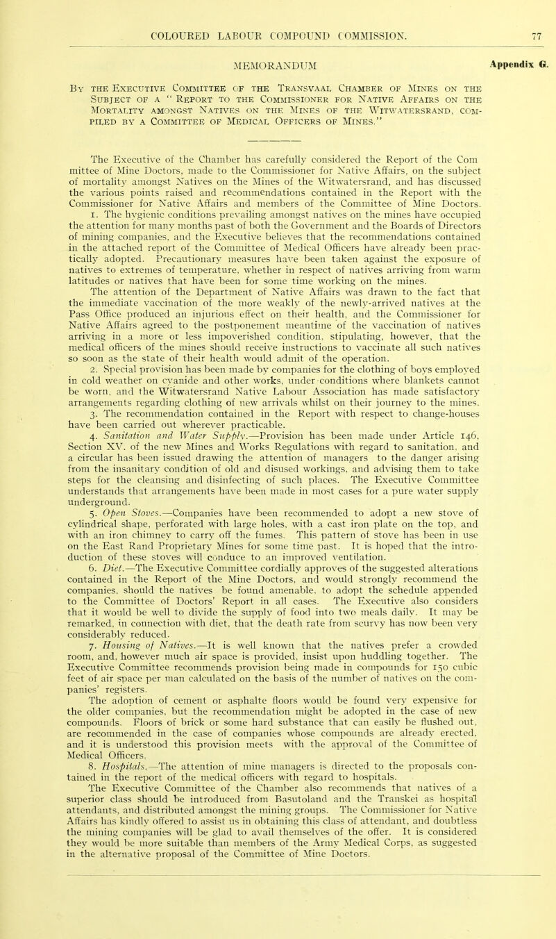 MEMORANDUM Appendix G. By the Executive Committee of the Transvaal Chamber of Mines on the Subject of a “ Report to the Commissioner for Native Affairs on the Mortality amongst Natives on the Mines of the Witwatersrand, com- piled BY A Committee of Medical Officers of Mines.” The Executive of the Chamber has carefully considered the Report of the Com mittee of Mine Doctors, made to the Commissioner for Native Affairs, on the subject of mortality amongst Natives on the Mines of the Witwatersrand, and has discussed the various points raised and recommendations contained in the Report with the Commissioner for Native Affairs and members of the Committee of Mine Doctors. 1. The hygienic conditions prevailing amongst natives on the mines have occupied the attention for many months past of both the Government and the Boards of Directors of mining companies, and the Executive believes that the recommendations contained in the attached report of the Committee of Medical Officers have already been prac- tically adopted. Precautionary measures have been taken against the exposure of natives to extremes of temperature, whether in respect of natives arriving from warm latitudes or natives that have been for some time working on the mines. The attention of the Department of Native Affairs was drawn to the fact that the immediate vaccination of the more weakly of the newly-arrived natives at the Pass Office produced an injurious effect on their health, and the Commissioner for Native Affairs agreed to the postponement meantime of the vaccination of natives arriving in a more or less impoverished condition, stipulating, however, that the medical officers of the mines should receive instructions to vaccinate all such natives so soon as the state of their health would admit of the operation. 2. Special provision has been made by companies for the clothing of boys employed in cold weather on cyanide and other works, under-conditions where blankets cannot be worn, and the Witwatersrand Native Labour Association has made satisfactory' arrangements regarding clothing of new arrivals whilst on their journey to the mines. 3. The recommendation contained in the Report with respect to change-houses have been carried out wherever practicable. 4. Sanitation and Water Supplv.—Provision has been made under Article 146, Section XV. of the new Mines and Works Regulations with regard to sanitation, and a circular has been issued drawing the attention of managers to the danger arising from the insanitary condition of old and disused workings, and advising them to take steps for the cleansing and disinfecting of such places. The Executive Committee understands that arrangements have been made in most cases for a pure water supply underground. 5. Open Stoves.—Companies have been recommended to adopt a new stove of cylindrical shape, perforated with large holes, with a cast iron plate on the top, and with an iron chimney to carry off the fumes. This pattern of stove has been in use on the East Rand Proprietary Mines for some time past. It is hoped that the intro- duction of these stoves will conduce to an improved ventilation. 6. Diet.—The Executive Committee cordially approves of the suggested alterations contained in the Report of the Mine Doctors, and would strongly recommend the companies, should the natives be found amenable, to adopt the schedule appended to the Committee of Doctors’ Report in all cases. The Executive also considers that it would be well to divide the supply of food into two meals daily. It may be remarked, in connection with diet, that the death rate from scurvy has now been very considerably reduced. 7. Housing of Natives.—It is well known that the natives prefer a crowded room, and, however much air space is provided, insist upon huddling together. The Executive Committee recommends provision being made in compounds for 150 cubic feet of air space per man calculated on the basis of the number of natives on the com- panies’ registers. The adoption of cement or asphalte floors would be found very expensive for the older companies, but the recommendation might be adopted in the case of new compounds. Floors of brick or some hard substance that can easily be flushed out, are recommended in the case of companies whose compounds are already erected, and it is understood this provision meets with the approval of the Committee of Medical Officers. 8. Hospitals.—The attention of mine managers is directed to the proposals con- tained in the report of the medical officers with regard to hospitals. The Executive Committee of the Chamber also recommends that natives of a superior class should be introduced from Basutoland and the Transkei as hospital attendants, and distributed amongst the mining groups. The Commissioner for Native Affairs has kindly offered to assist us in obtaining this class of attendant, and doubtless the mining companies will be glad to avail themselves of the offer. It is considered they would be more suitable than members of the Army Medical Corps, as suggested in the alternative proposal of the Committee of Mine Doctors.