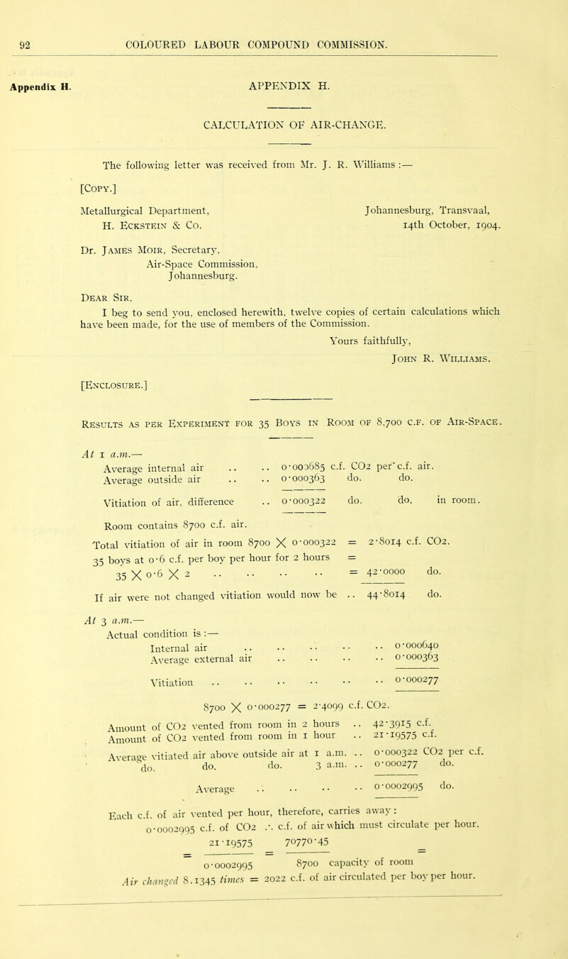 Appendix H. APPENDIX H. CALCULATION OF AIR-CHANGE. The following letter was received from Mr. J. R. Williams :— [Copy.] Metallurgical Department, H. Eckstein & Co. Dr. James Moir, Secretar}^, Air-Space Commission, Johannesburg. Dear Sir, I beg to send you, enclosed herewith, twelve copies of certain calculations which have been made, for the use of members of the Commission. Yours faithfully, John R. Williams. J ohannesburg, Transvaal, 14th October, 1904. [Enclosure.] Results as per Experiment for 35 Boys in Room of 8,700 c.f. of Air-Space. At I a.m.— Average internal air .. .. 0-003685 c.f. CO2 per* c.f. air. Average outside air .. .. 0-000363 do. do. Vitiation of air, difference 0-000322 do. do. in room. Room contains 8700 c.f. air. Total vitiation of air in room 8700 X 0-000322 35 boys at 0-6 c.f. per boy per hour for 2 hours 35 X 0-6 X 2 If air were not changed vitiation would now be = 2-8014 c.f. CO2. = 42-0000 do. .. 44-8014 do. At 3 a.m.— Actual condition is ;— Internal air .. .• •• •• •• 0-000640 Average external air .. .. .. .. o - 000363 Vitiation .. .. <• •• -- -- 0-000277 8700 X 0-000277 = 2-4099 c.f. CO2. Amount of CO2 vented from room in 2 hours .. Amount of CO2 vented from room in i hour Avera<^e vitiated air above outside air at i a.m. .. '’do. do. do. 3 a.m. .. 42-3915 c.f. 21-19575 c.f. 0-000322 CO2 per c.f. 0-000277 do. Average .. .. • • .. 0 0002995 Each c.f. of air vented per hour, therefore, carries away ; 0-0002995 c.f. of CO2 .-. c.f. of air which must circulate per hour. 21-19575 70770'45 0-0002995 8700 capacity of room Air changed 8.1345 times = 2022 c.f. of air circulated per boy per hour.