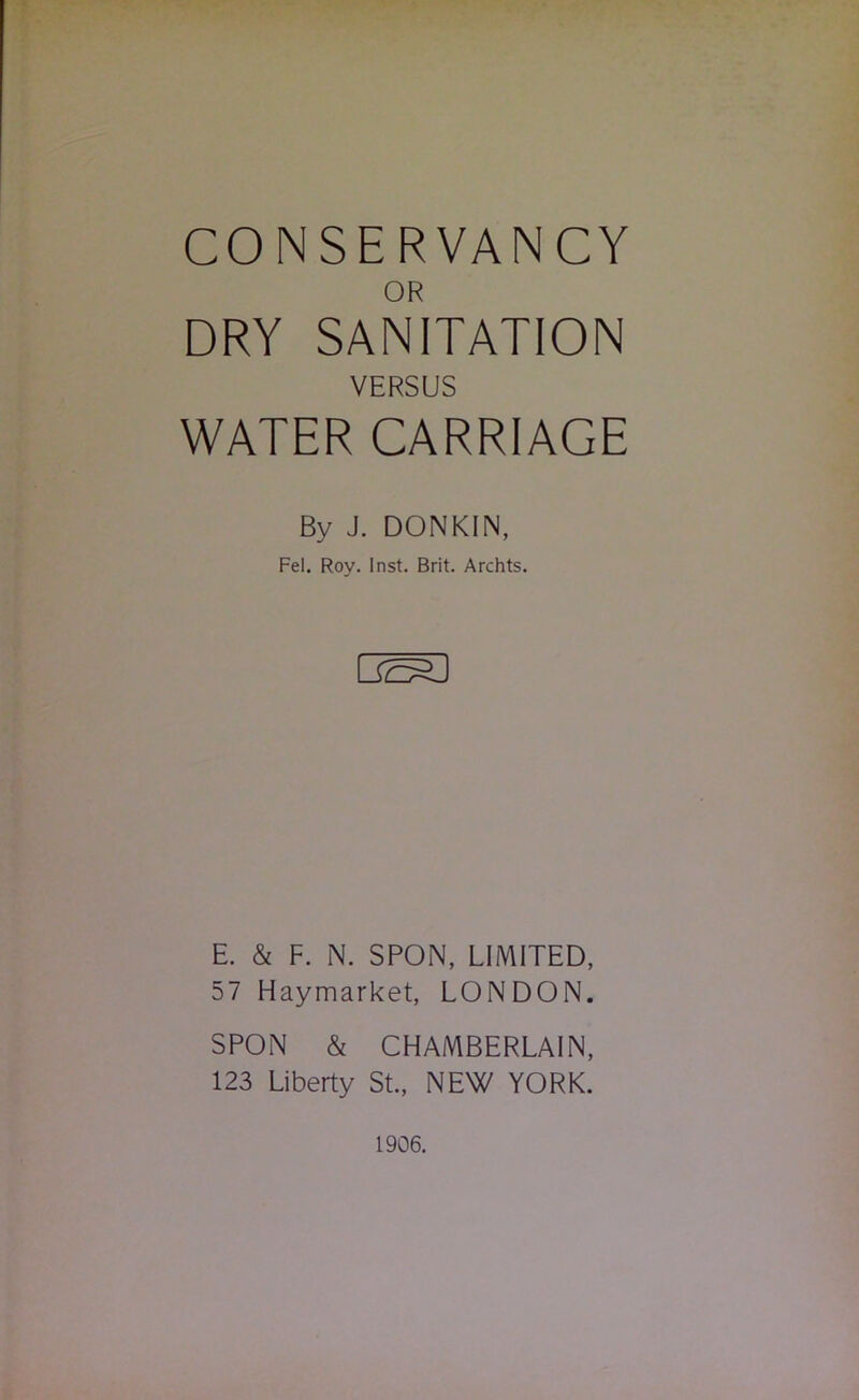 CONSERVANCY OR DRY SANITATION VERSUS WATER CARRIAGE By J. DONKIN, Fel. Roy. Inst. Brit. Archts. E. & F. N. SPON, LIMITED, 57 Haymarket, LONDON. SPON & CHAMBERLAIN. 123 Liberty St., NEW YORK. 1906.