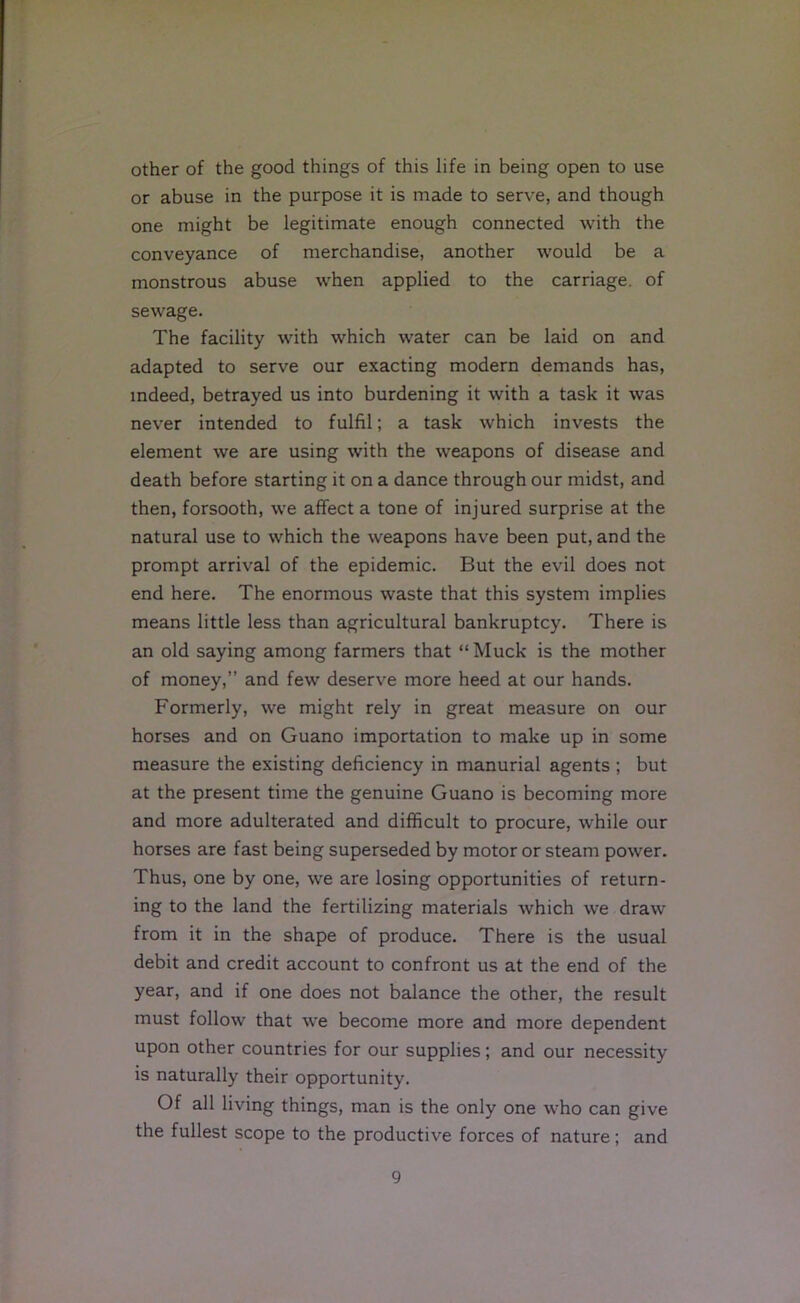 other of the good things of this life in being open to use or abuse in the purpose it is made to serve, and though one might be legitimate enough connected with the conveyance of merchandise, another would be a monstrous abuse when applied to the carriage, of sewage. The facility with which water can be laid on and adapted to serve our exacting modern demands has, indeed, betrayed us into burdening it with a task it was never intended to fulfil; a task which invests the element we are using with the weapons of disease and death before starting it on a dance through our midst, and then, forsooth, we affect a tone of injured surprise at the natural use to which the weapons have been put, and the prompt arrival of the epidemic. But the evil does not end here. The enormous waste that this system implies means little less than agricultural bankruptcy. There is an old saying among farmers that “Muck is the mother of money,” and few deserve more heed at our hands. Formerly, we might rely in great measure on our horses and on Guano importation to make up in some measure the existing deficiency in manurial agents ; but at the present time the genuine Guano is becoming more and more adulterated and difficult to procure, while our horses are fast being superseded by motor or steam power. Thus, one by one, we are losing opportunities of return- ing to the land the fertilizing materials Avhich we draw from it in the shape of produce. There is the usual debit and credit account to confront us at the end of the year, and if one does not balance the other, the result must follow that we become more and more dependent upon other countries for our supplies; and our necessity is naturally their opportunity. Of all living things, man is the only one who can give the fullest scope to the productive forces of nature; and