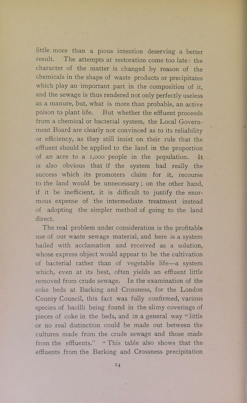 little, more than a pious intention deserving a better result. The attenrpts at restoration come too late: the character of the matter is changed by reason of the chemicals in the shape of waste products or precipitates which play an important part in the composition of it, and the sewage is thus rendered not only perfectly useless as a manure, but, what is more than probable, an active poison to plant life. But whether the effluent proceeds from a chemical or bacterial system, the Local Govern- ment Board are clearly not convinced as to its reliability or efficiency, as they still insist on their rule that the effluent should be applied to the land in the proportion of an acre to a i,ooo people in the population. It is also obvious that if the system had really the success which its promoters claim for it, recourse to the land would be unnecessary; on the other hand, if it be inefficient, it is difficult to justify the enor- mous expense of the intermediate treatment instead of adopting the simpler method of going to the land direct. The real problem under consideration is the profitable use of our waste sewage material, and here is a system hailed with acclamation and received as a solution, whose express object would appear to be the cultivation of bacterial rather than of vegetable life—a system which, even at its best, often yields an effluent little removed from crude sewage. In the examination of the coke beds at Barking and Crossness, for the London County Council, this fact was fully confirmed, various species of bacilli being found in the slimy coverings of pieces of coke in the beds, and in a general way “ little or no real distinction could be made out between the cultures made from the crude sewage and those made from the effluents.” “ This table also shows that the effluents from the Barking and Crossness precipitation